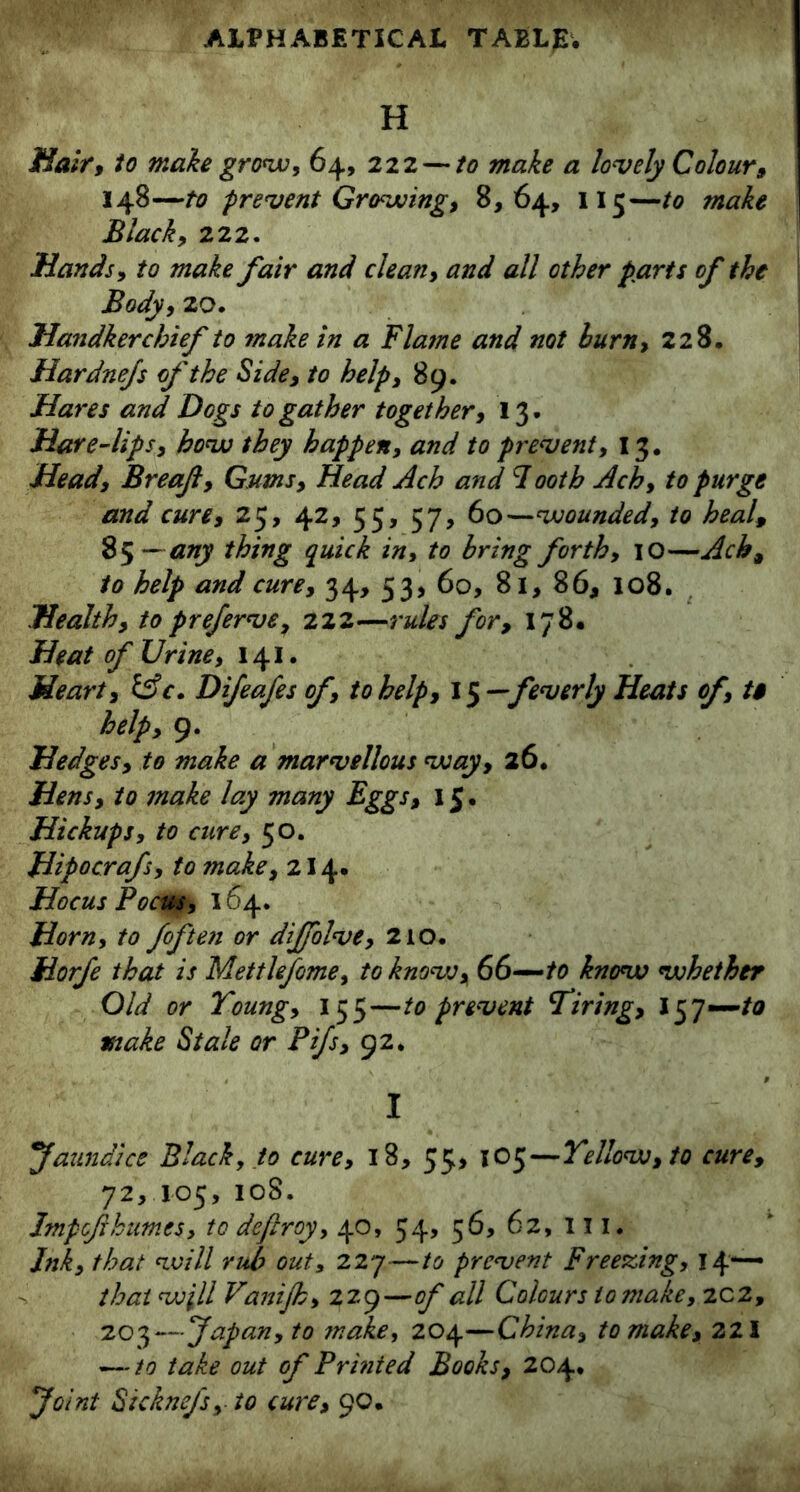 H Hair, to make grow, 64, 222 — to make a lovely Colour, 148—to prevent Growing, 8,64, 115—to make Black, 222. Hands, to make fair and clean, and all other parts of the Body, 20. Handkerchief to make in a Flatne and not burn, 228. Hardnefs of the Side, to help, 89. Hares and Dogs to gather together, 13. Hare-lips, how they happen, and to prevent, 13. Head, Breaf, Gums, Head Ach and 7 ooth Ach, to purge and cure, 25, 42, 55, 57, 60—wounded, to heal, 85 — any thing quick in, to bring forth, 10—Ach, to help and cure, 34, 53, 60, 81, 86, 108. Health, to preferve, 222—rules for, 178. Heat of Urine, 141. Heart, &c. Difeafes of, to help, 15 —feverly Heats of, t$ help, 9. Hedges, to make a marvellous way, 26. Hens, to make lay many Eggs, 15. Hickups, to cure, 50. Hipocrafs, to make, 214. Hocus Poem, 164. Horn, to fof ten or diffolve, 210. Horfe that is Mettlefome, to know, 66—to know whether Old or Young, 155—to prevent Tiring, l$j—to make Stale or Pifs, 92. I faun dice Black, to cure, 18, 55, 105—Yellow, to cure, 72, 105, 108. Impoflhumes, to deftroy, 40, 54, 56, 62, III. Ink, that will rub out, 227—to prevent Freezing, 14*— that will Vanijh, 229 —of all Colours to make, 2C2, 203—Japan, to make, 204—China, to make, 221 — to take out of Prinied Books, 204. Joint Stcknefs, to cure, 90.