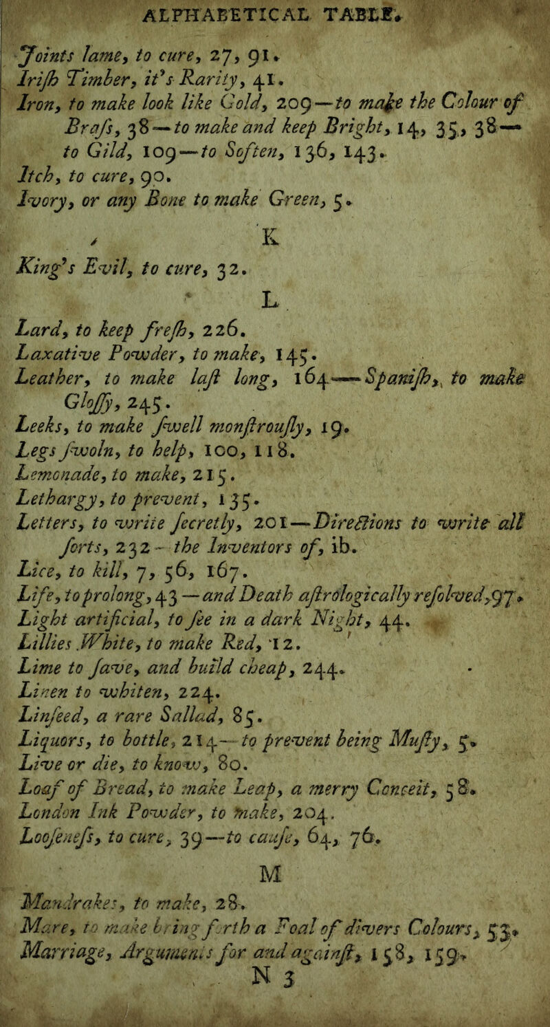 Joints lame, to cure, 27, gu Irijh Timber, it's Rarity, 41. Iron, to make look like Gold, 209—to ma^e the Colour of Brafs, 38 — to make and keep Bright, 14, 35, 38 — to Gild, log—to Soften, 136* 143* Itch, to cure, 90. Ivory, or any Bone to make Green, 5* , K King's Evil, to cure, 32. L Lard, to keep frejh, 226. Laxative Powder, to snake, 145* Leather, to make laft long, 164.—Spanijh,, to mah Glojjy, 245 . Leeks, to make fwell monfiroufiy, 19. Legs fwoln, to help, ico, 118. Lemonade, to make, 215. Lethargy, to prevent, 13 5 . Letters, to voriie fecretly, 201—DireSHons to write all forts, 232 - the Inventors of, ib. Lice, to kill, 7, 56, 167. Life, to prolong, 43 —and Death aftrologically refolveddjL* Light artificial, to fee in a dark Night, 44. Lillies .White, to make Red, 12. r Lime to fave, and build cheap, 244* Linen to whiten, 224. Linfeed, a rare Sallad, 85. Liquors, to bottle, 214— to prevent being Mufiy, 5* Live or die, to know, 80. Loaf of Bread, to make Leap, a merry Conceit, 5 &• London Ink Powder, to make, 204, Loofenefs, to cure, 39—to caufe, 64,. 76. M Mandrakes, to make, 28. Mare, to make icing firth a Foal of divers Coloursx J j* Marriage, Arguments for andagainfi, 158, 159* N3