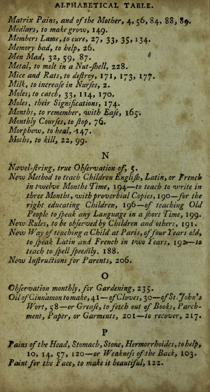 Matrix Pains, and of the Mother, 4, 56, 84, 88, 8$. Medlars, to make grow, 149. Members Lame, to cure, 27, 33, 35, 134. Memory bady to help, 26. Men Mad, 32, 59, 87. Metal, to melt in a Nut-Jhcll, 228. Mice and Rats, to dejlroy, 171, 173, 177. Milk, to increafe in Nurfes, 2. Moles', to catch, 33* 114, 170. Moles, their Significations, 174. Months, to remember, with Eafe, 165. Monthly Courfes, to Jiop, 76. Morphew, to heal, -147. Moths, to kill, 22, 99. N Navel firing, true Obfervation of, 5. New Method to teach Children Englijh, Latin, or French in twelve Months Time, 194—to teach to write in three Months, with proverbial Copies, 190—for the right educating Children, 196—of teaching Old People tofpeak any Language in a Jhort Time, 199. New Rules, to be obfervedby Children and others, 191. New W%y of teaching a. Child at Paris, of four Tears old, to fpeak Latin and French in two Tears, 192*—tv teach to fpellfpeedily„ 188. New Infir utt ions for Parents, 206. O Obfervation monthly, for Gardening, 235* Oil of Cinnamon tomake,\\ —of Cloves, 30—of St .'John'* 3, Wort, 58—or Greofe, to fetch out of Books, Parch- ment. Paper, or Garments, 201—to recover, 217* P Tains of the Head, Stomach, Stone, Hermorrhoides,tohelp, 10, 14, 57, 120—or Weaknefs of the Back, 103. Paint for the Face, to make it beautiful, 122.