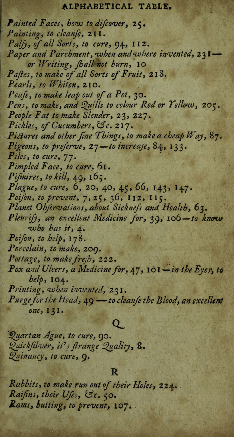 Fainted Faces, how to difcover, 25* Fainting, to cleanfe, 211. Falfy, of all Sorts, to cure, 94, 112. Paper and Parchment, when and where invented, 23I — or Writing, Jhall not burn, 10 Pafies, to make of all Sorts of Fruit, 218. Pearls, to Whiten, 210. Peafe, to make leap out of a Pot, 30. Pens, to make, and Quills to colour Red or Yellow, 203. People Fat to make Slender, 23, 227. Pickles, of Cucumbers, &c. 217. Pictures and other fine Things, to make a cheap Way, 87. Pigeons, to preferve, 27—to increaje, 84, 133. Piles, to cure, 77. Pimpled Face, to cure, 61. Pifmires, to kill, 49, 165. Plague, to cure, 6, 20, 40, 45, 66, 143, 147. Poifon, to prevent, 7,25, 36, I\z, 115. Planet Obfervations, about Sicknefs and Health, 63. Pleurijy, an excellent Medicine for, 39, 106—to know who has it, 4. Poifon, to help, 178. Porcelain, to make, 209, Pottage, to makefrejh, 222. Pox and Ulcers, a Medicine for, 47, I o I ~*in the Eyes*, to help, 104. Printing, when invented, 231. Purge for the Head, 49 — to cleanfe the Blood, an excellent one, 131. Q_ Quartan Ague, to cure, 90. Quickfilver, it's firange Quality, 8* Quinancy, to cure, 9. R Rabbits, to make run out of their Holes, 224* Raifins, their Ufes, 50. Rams, butting, to prevent, 107.