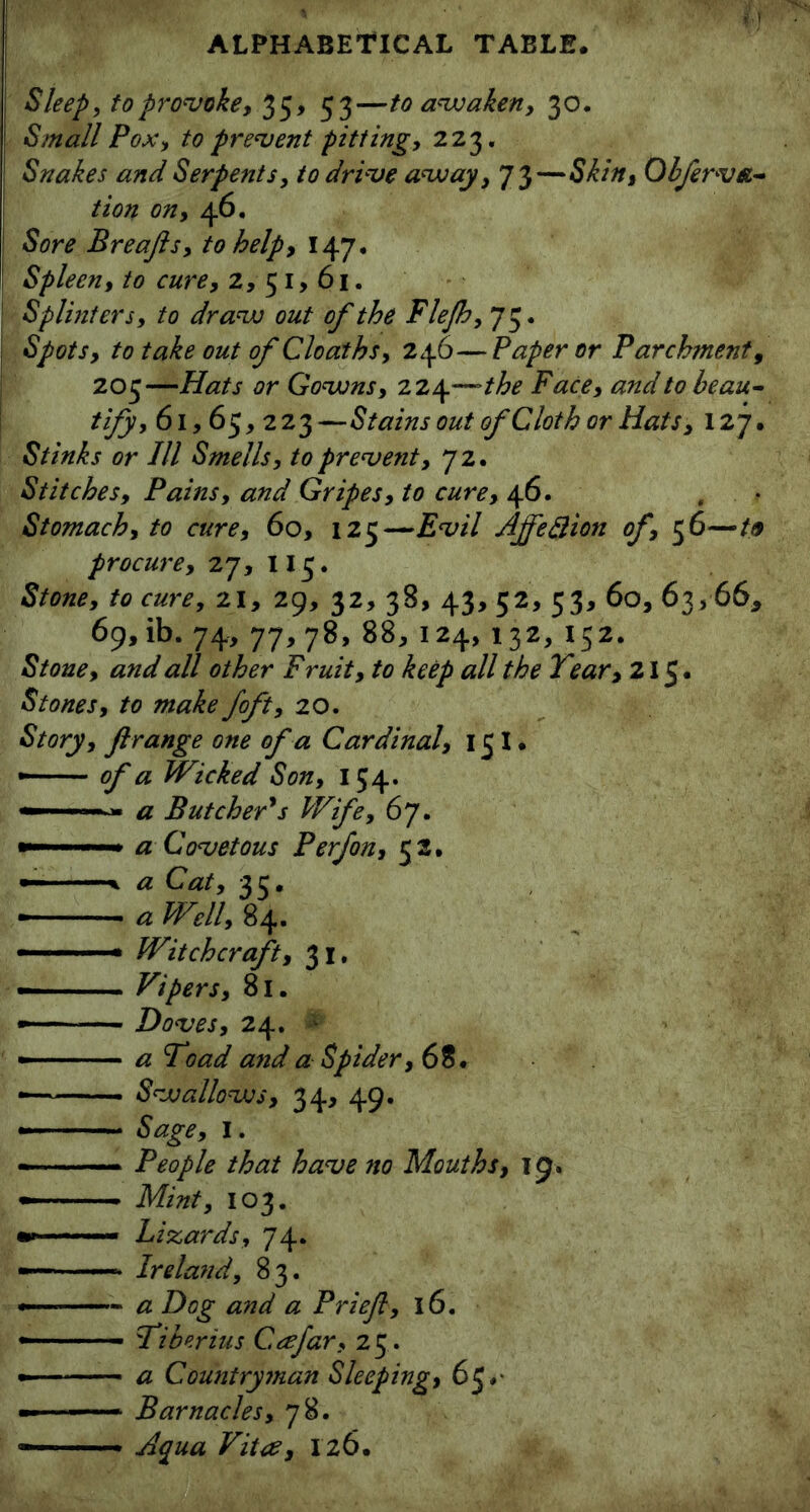 Sleep, to provoke, 35, 53—to awaken, 30. Small Pox, to prevent pitting, 223. Snakes and Serpents, to drive away, 73—Skin, Obferv&~ tion on, 46, Sore Breajls, to help, 147. Spleen, to cure, 2,51,61. Splinters, to draw out of the Flejh, 75. Spots, to take out of Cloaths, 246—Paper or Parchment, 205—Hats or Gowns, 224—the Face, and to beau- tify, 61,65, 223—Stains out of Cloth or Hats, 127. Stinks or III Smells, to prevent, 72. Stitches, Pains, and Gripes, to cure, 46. , Stomach, to cure, 60, 125—Evil Ajfeftion of, 56—19 procure, 27, 115. Stone, to cure, 21, 29, 32, 38, 43, 52, 53, 60, 63,66* 69, ib. 74, 77,78, 88, 124, 132, 152. Stone, and all other Fruit, to keep all the Tear, 215. Stones, to make foft, 20. Story, ftrange one of a Cardinal, 151. — of a Wicked Son, 154. — a Butcher's Wife, 67. — - a Covetous P erf on, 52. — ■—% a Cat, 35. a Well, 84. ■  • Witchcraft, 31. — Vipers, 81. —— Doves, 24. • —— - a Toad and a Spider, 68. ■— Swallows, 34, 49. Sage, I. ——- People that have no Mouths, 19. — ■ Mint, 103. - Lizards, 74. —- Ireland, 83. — a Dog and a Priejl, 16. — Tiberius Ccefar, 25 . • a Countryman Sleeping, 65.• — ■ Barnacles, 78. — Aqua Vitce, 126.