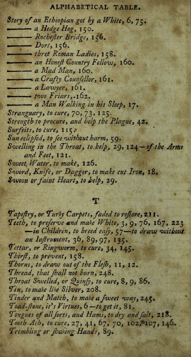 Story of an Ethiopian got by a White, 6, 75. ■ a Hedge Hog, 150. * — Rochefer Bridge, 156. —- Dort, 156. ■ three Roman Ladies, 158. - ■■■■■■—« an Honejl Country Fellow, 160. - .-■■■— a Mad Man, 160. - a Crafty Counfellor, 161. » a Lawyer, 161. - two Friars,. 162. a Man Walking in his Sleep, 17. Stranguary, to cure, 70, 73, 125. Strength to procure, and help the Plague, 42. Surfeits, to cure, 115/ Sun eclipfed, to fee without harm, 59. Swelling in the Throat, to help, 29, 124—of the Arms and Feet, 121. Sweet, Water, to make, 126. Sword, Knife, or Dagger, to make cut Iron, 18. Swoon or faint Heart* to help, 29. T Vapeftry, or Turly Carpets, faded to ref ore, 211. Teeth, to preferse and make White, 3, 9> 76, 167, 223 —in Children, to breed eafy, 57—to draw, without an lnflrument, 36, 89,97, 135. Tettar, or Ringworm, to cure, 34, 145. Thirfi, to prevent, 158. Thorns, to draw out of the Flejh, II, 12. Thread, that fall not burn, 248. Throat Swelled, or Quinfy, to cure, 8, 9, 86. Tin, to make like Silver, 208. Tinder and Match, to make a fweet way, 243. Toad-fone, it's Virtues, 6—to get it, 81. Tongues of all forts, and Hams, to dry andfait, 218. Tooth Ach, to cure, 27, 41, 67, 70, IO2/H07, 146. Trembling or faking. Hands, 89.