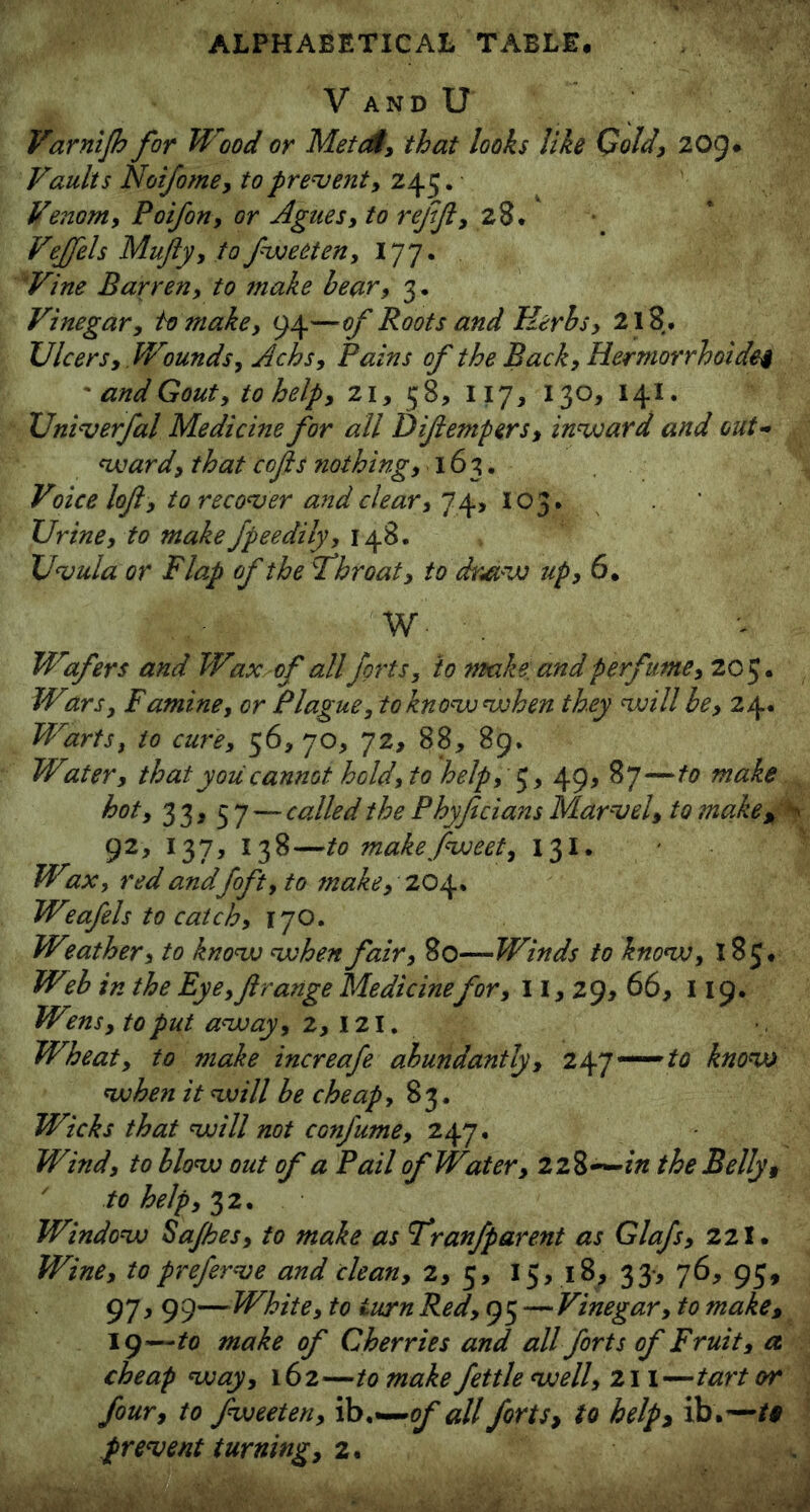 V AND U Varnijh for Wood or Meted, that looks like Cold, 209# Vaults Noifome, to prevent, 245. Venom, Poifon, or Agues, to refift, 28. Vejfels Mufty, to fweeten, 177. Vine Barren, to make bear, 3. Vinegar, to make, 94—of Roots and Kerbs, 218. Ulcers, Wounds, Achs, Pains of the Back, Hermorrhoidet ' and Gout, to help, 21, 58, 117, 130, 141. Univerfal Medicine for all Diftempers, inward and out- ward, that cofis nothing, 163. Voice loft, to recover and clear, 74, 103. Urine, to make fpeedily, 148. Uvula or Flap of the Throat, to dmw up, 6. w Wafers and Wax of allforts, to make and perfume, 205. Wars, Famine, or Plague, to know when they will be, 24. Warts, to cure, 56, 70, 72, 88, 89. Water, that you cannot hold,to'help, 5, 49, 87—to make hot, 33,57 — called the Phyfcians Marvel, to make% ^ 92, 137, 138—to makefweet, 131. Wzx, red and foft, to make, 204, Weafels to catch, 170. Wlather, to know when fair, 80— Winds to know, 185* Wzb in the Eye, ft range Medicine for, 11,29, 66, 1 *9* Wms, to put away, 2, 121. Wheat, to make increafe abundantly, lAfl—to know when it will be cheap, 83. Wicks that will not confume, 247. Wind, to blow out of a Pail of Water, 228-— in the Belly, to help, 32. Window Sa/hes, to make as Tranfparent as Glafs, 221. Wine, to preferve and clean, 2, 5, 15,18, 33-, 76, 95, 97, 99—White, to turn Red, 95—Vinegar, to make, *9 —to make of Cherries and all forts of Fruit, a cheap way, 162—to make fettle well, 211—tart or four, to fweeten, \b.—of all forts, to help, ib.—1$ prevent turning, 2.