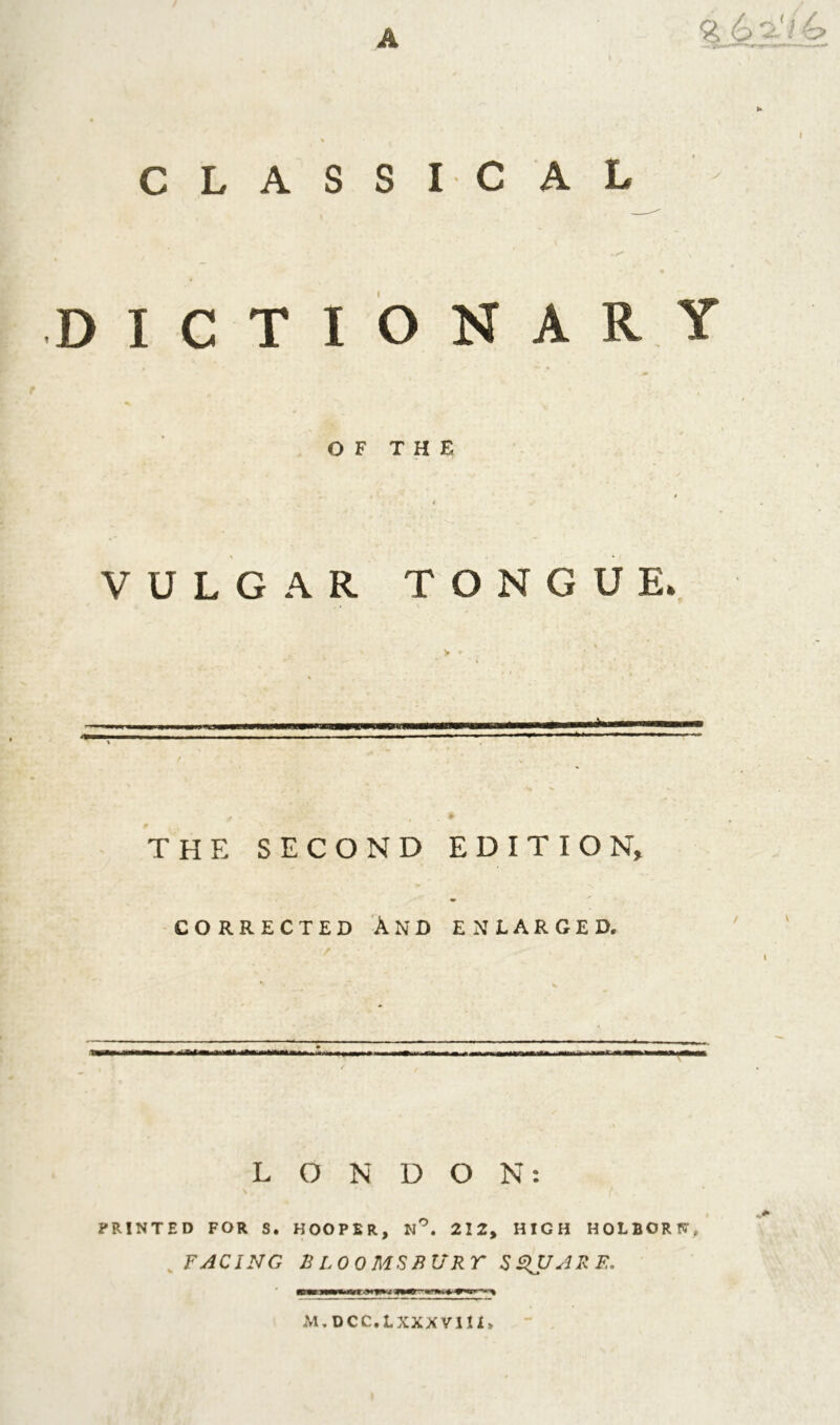 A % 6a</4> »• i CLASSICAL - •Z1 . / v DICTIONARY OF THE VULGAR TONGUE. THE SECOND EDITION, CORRECTED AND ENLARGED. LONDON: PRINTED FOR S. HOOPER, N°. 212, HIGH HOLBORN. FACING n LOO MS BURT SQUARE* M. DCC.LXXXVIU*