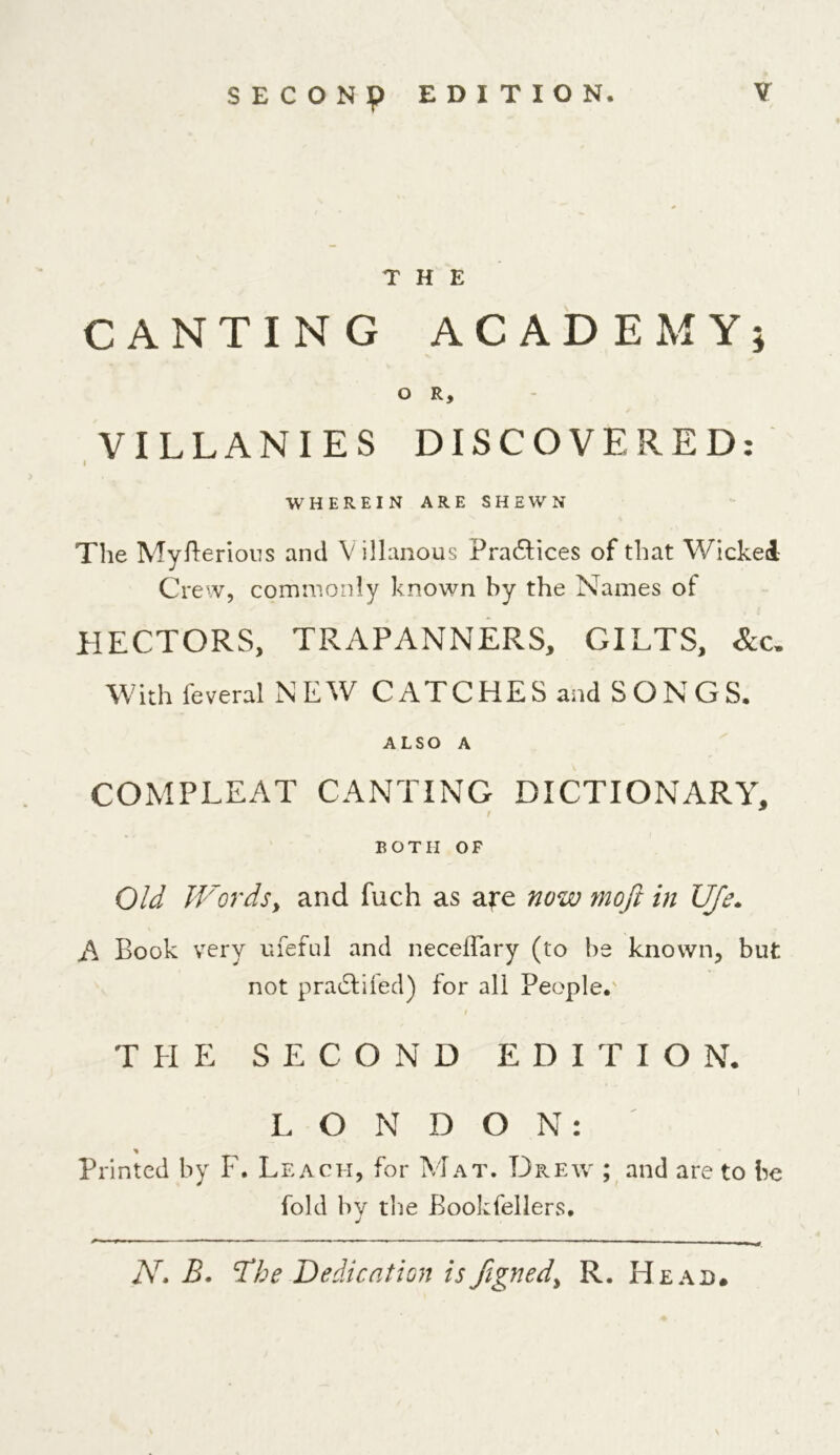 SECONp EDITION. THE CANTING ACADEMY* o R, VILLANIES DISCOVERED: I WHEREIN ARE SHEWN The Myfterious and V illanous Practices of that Wickei Crew, commonly known by the Names of HECTORS, TRAPANNERS, GILTS, With feveral NEW CATCHES and SONGS. ALSO A COMPLEAT CANTING DICTIONARY, BOTH OF Old Words, and fuch as are now moft in life. A Book very ufeful and neceifary (to be known, but not pradlifed) for all People. , ’ t THE SECOND EDITIO N. LONDON: * Printed by F. Leach, for Mat. Drew ; and are to be fold by the Bookfellers. Ar. B. 'The Dedication is figned^ R. Head.