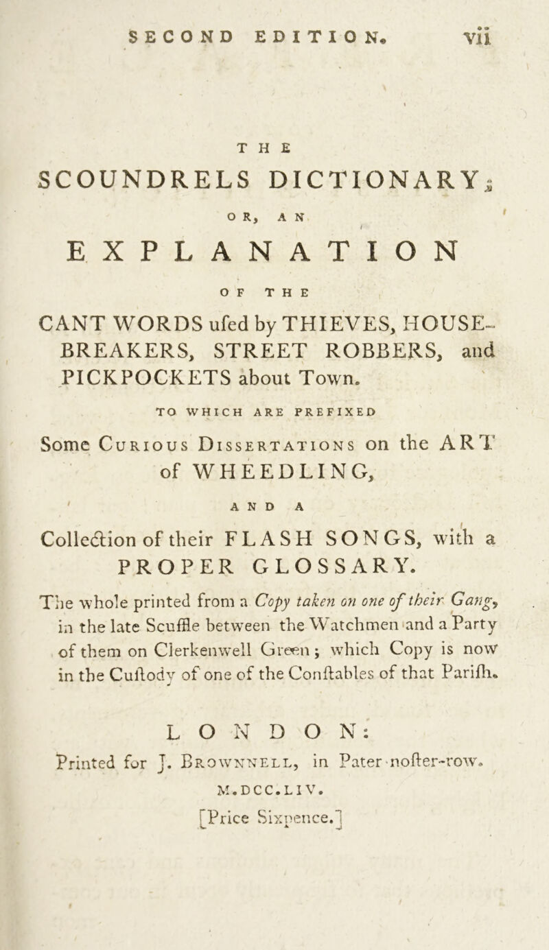 THE SCOUNDRELS DICTIONARY5 OR, AN i EXPLANATION OF THE CANT WORDS ufed by THIEVES, HOUSE- BREAKERS, STREET ROBBERS, and PICKPOCKETS about Town. TO WHICH ARE PREFIXED Some Curious Dissertations on the ART of WHEEDLING, AND A Collection of their FLASH SONGS, with a PROPER GLOSSARY. The whole printed from a Copy taken on one of their Gang, in the late Scuffle between the Watchmen and a Party of them on Clerkenwell Green; which Copy is now in the Cuilody of one of the Conftables of that Parifli. LONDON: Printed for j. Brownnell, in Pater nofter-row* M . D C C . LIV. Trice Sixpence.]