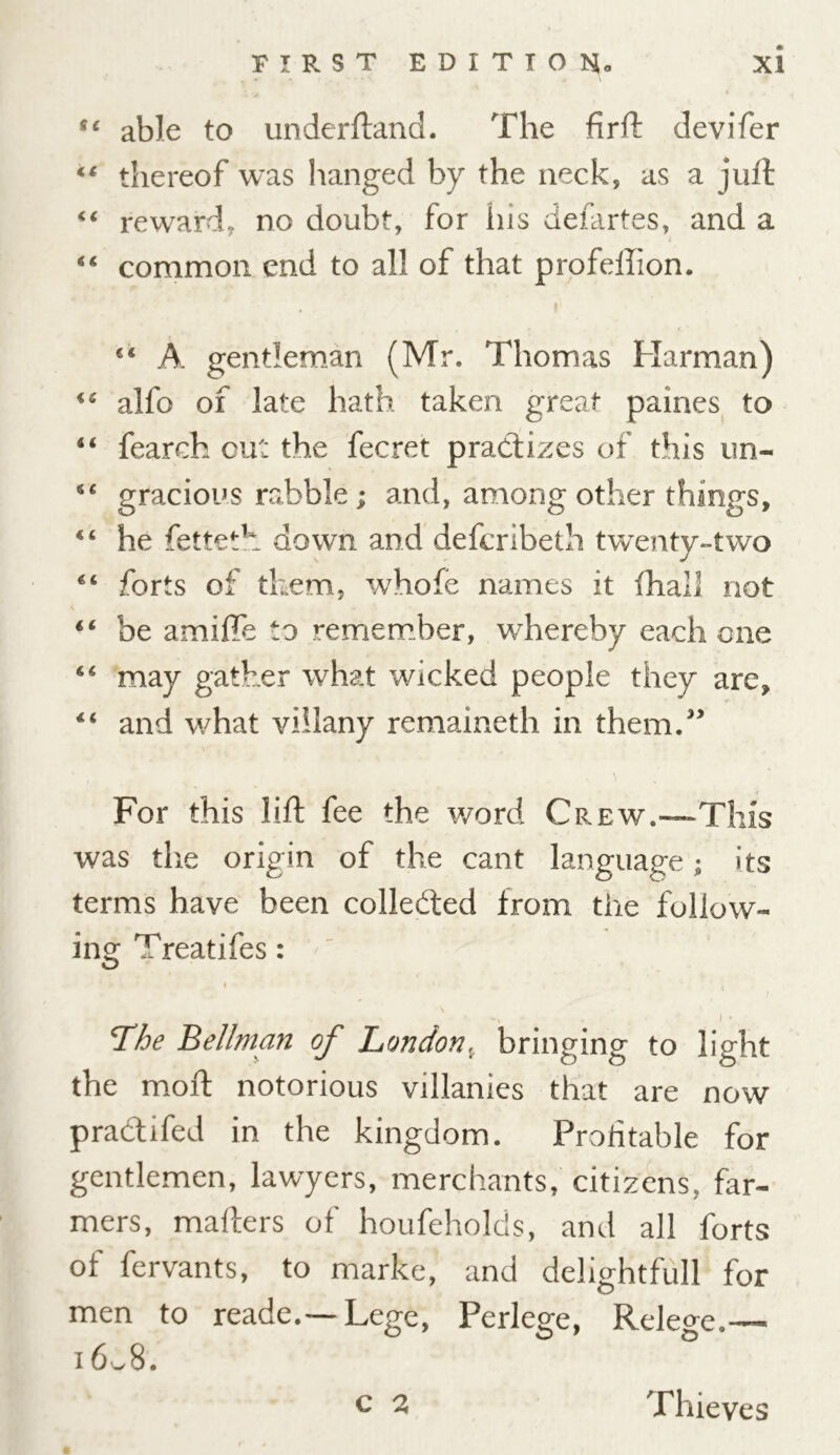 ffc able to underftand. The firft devifer u thereof was hanged by the neck, as a juit 44 reward, no doubt, for ins defartes, and a 44 common end to all of that profeffion. 44 A gentleman (Mr. Thomas Harman) 44 alfo of late hath taken great paines to 44 fearch out the fecret practizes of this un- 44 gracious rabble; and, among other things, 44 he fetteth down and defcribeth twenty-two 44 forts of them, whofe names it (hall not 44 be amiffb to remember, whereby each one 44 may gather what wicked people they are, 44 and what viilany remaineth in them.” \ For this lift fee the word Cr ew.—This was the origin of the cant language; its terms have been collected from the follow- ing Treatifes: \ The Bellman of London, bringing to light the moil notorious villanies that are now practifed in the kingdom. Profitable for gentlemen, lawyers, merchants, citizens, far- mers, mailers of houfeholds, and all forts of fervants, to marke, and delightfull for men to reade.— Lege, Perlege, Relege.— 16^8. C 2 Thieves