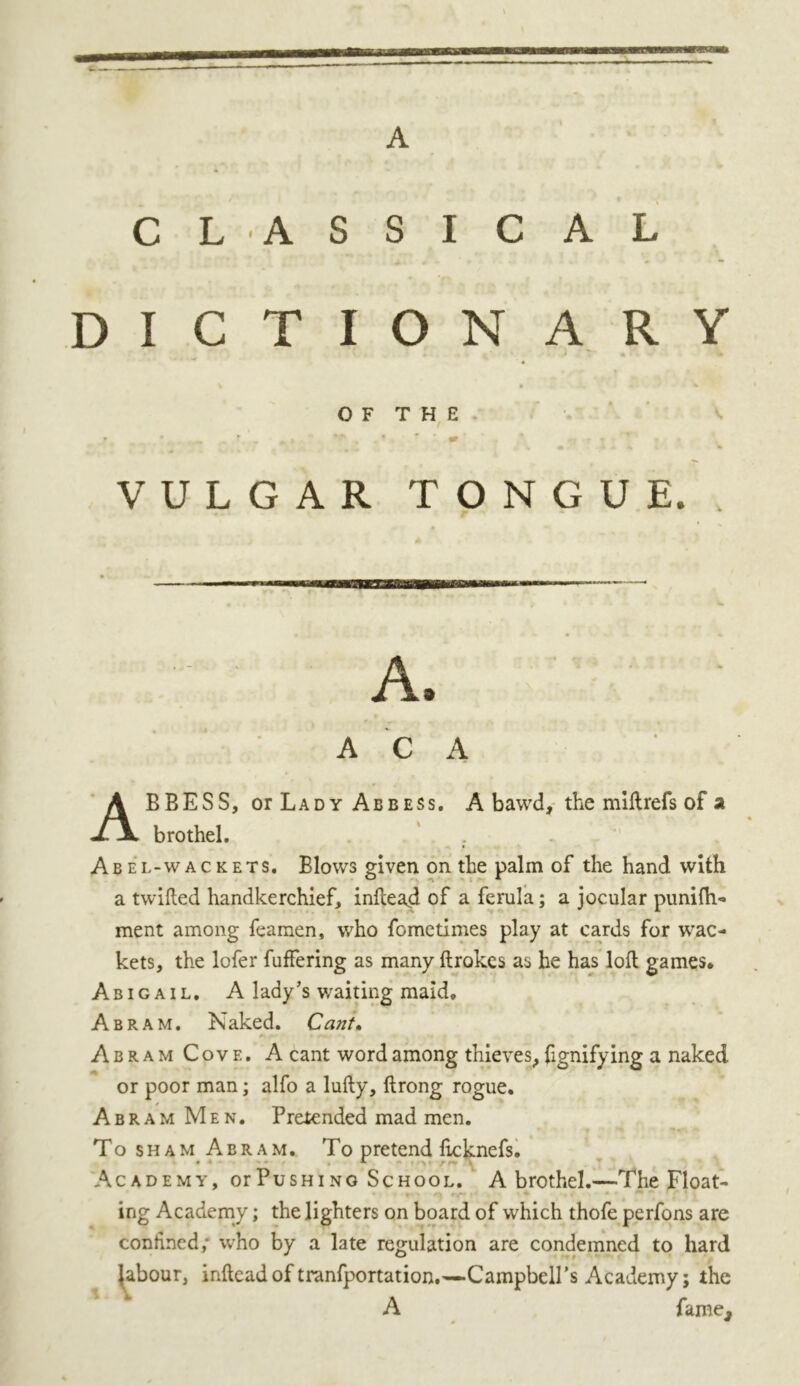 A CL ASSICAL DICTIONARY • - *«, ' • - 1 ^ OF THE VULGAR TONGUE. A. A C A ABBESS, or Lady Abbess. A bawd, the miftrefs of a brothel. Abel-wackets. Blows given on the palm of the hand with a twilled handkerchief, inftead of a ferula; a jocular punifli- ment among feamen, who fometimes play at cards for wac- kets, the lofer buffering as many ftrakcs as he has loft games* Abigail. A lady’s v/aiting maid. Abram. Naked. Cant. Abram Cove. A cant word among thieves, ftgnifying a naked or poor man; alfo a lufty, ftrong rogue. Abram Men. Pretended mad men. To sham Abram. To pretend flcknefs. Academy, or Pus hi no School. A brothel.—The Float- ing Academy; the lighters on board of which thofe perfons are confined; who by a late regulation are condemned to hard Jabour, inftead of tranfportation.—Campbell’s Academy; the A famej