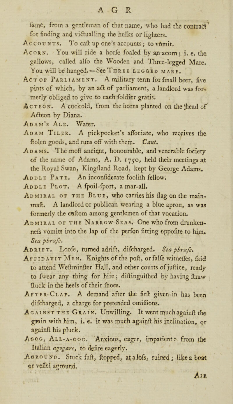 lame, from a gentleman of that name, who had the contraft * for finding and victualling the hulks or lighters. Accounts. To caft up one’s accounts; to vOmit. Acorn. You will ride a horfe foaled by a^i acorn; i. e. the gallows, called alfo the Wooden and Three-legged Mare. Y ou will be hanged.—See Three legged mare. Actof Parliament. A military term forfmall beer, five pints of which, by an aCi of parliament, a landlord was for- merly obliged to give to each foldier gratis. Act eon. A cuckold, from the horns planted on thejhead of Afteon by Diana. Adam’s Ale. Water. Adam Tiler. A pickpocket’s alTociate, who receives the ftolen goods, and runs off with them. Cant. Adams. The moft ancient, honourable, and venerable fociety of the name of Adams, A. D. 1750, held their meetings at the Royal Swan, Kingfiand Road, kept by George Adams. Addle Pate. An inconfiderate foolilh fellow. Addle Plot. A fpoil-fport, a mar-all. Admiral of the Blue, who carries his flag on the main- mall. A landlord or publican wearing a blue apron, as was formerly the ctiftom among gentlemen of that vocation. Admiral of the Narrow Seas. One who from drunken- nefs vomits into the lap of the perfon fitting oppofite to him. Sea phrafe. Adrift. Loofe, turned adrift, difeharged. Sea phrafe* Affidavit Men. Knights of the poll, orfaKe witneffes, faid to attend Weftminfter Hall, and other courts of juftice, ready to fwear any thing for hire; difiinguilhcd by having draw •{luck in the heels of their Ihoes. After-Clap. A demand after the firft given-in has been difeharged, a charge for pretended omifiions. Against the Grain. Unwilling. It went muchagainft the grain with him, i. e. it was much againft his inclination, Qr againft his pluck. Agog, All-a-gog. Anxious, eager, impatient: from the Italian agog are, to deft re eagerly. Aground. Stuck, faft, flopped, atalofs, ruined; lifceaboat or velfcl aground, Aif.