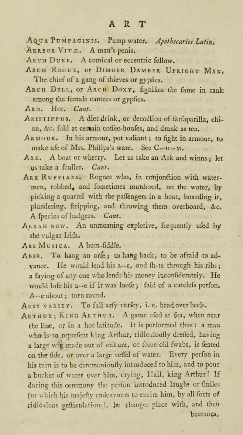 ART Aqu a 'Pu mp ag i nis. Pump water. Apothecaries Lalitu Arrbor Vitje. A man’s penis. Arch Duke. A comical or eccentric fellow. Arch Rogue, or Dimber Damber Upright Man, The chief of a gang of thieves or gyplies. Arch Dell, or Arch Doxy, fignifies the fame in rank among the female canters or gypfies. Ard. Hot. Cant. Aristippus. A diet drink, or decodion of farfaparilla, chi- na, See. fold at certain, coffec-houfes, and drank as tea. Armour. In his armour, pot valiant; to light in armour, to make ufeof Mrs. Philips’s ware. See C—d — m. Ark. A boat or wherry. Let us take an Ark and winns $ let US take a fculler. Cant. Ark Ruffians. Rogues who, in ccmjundion with water- men, robbed, and fometimes murdered, on the water, by picking a quarrel with the paflengers in a boat, boarding it, plundering, {tripping, and throwing them overboard. See. A fpecies of badgers. Cant. A rrah now. Aii unmeaning expletive, frequently ufed by the vulgar Irilh. ArsMusica. A bum-fiddle. Ars';. To hang an arle } to haftg back, to be afraid to ad» vance. He would lend his a--e, -and lh-te through his ribs; a faying of any one who lends his money inconfiderately. He would lofe his a--e if it was loole; faid of a carelefs perfon. A—e about; turn round. Arsy varsey. To fall arfy varfey, i. e. head over heels. Arthur; King Arthur. A game ufed at fea, when near the line, or in a hot latitude. It is performed thus: a man who is'to xeprefent king Arthur, ridiculoufly dreifed, having a large wig made out of oakum, or fome old fwabs, is feated on the fide, or over a large vefiel of water. Every perfon in his turn is to be ceremonioufly introduced to him, and to pour a bucket of water over him, crying. Hail, king Arthur! It during this ceremony the perfon introduced laughs or fmiles -(to which his majefty endeavours to excite him, by all forts of ridiculous gefticulations', he changes place with, and then becomes.