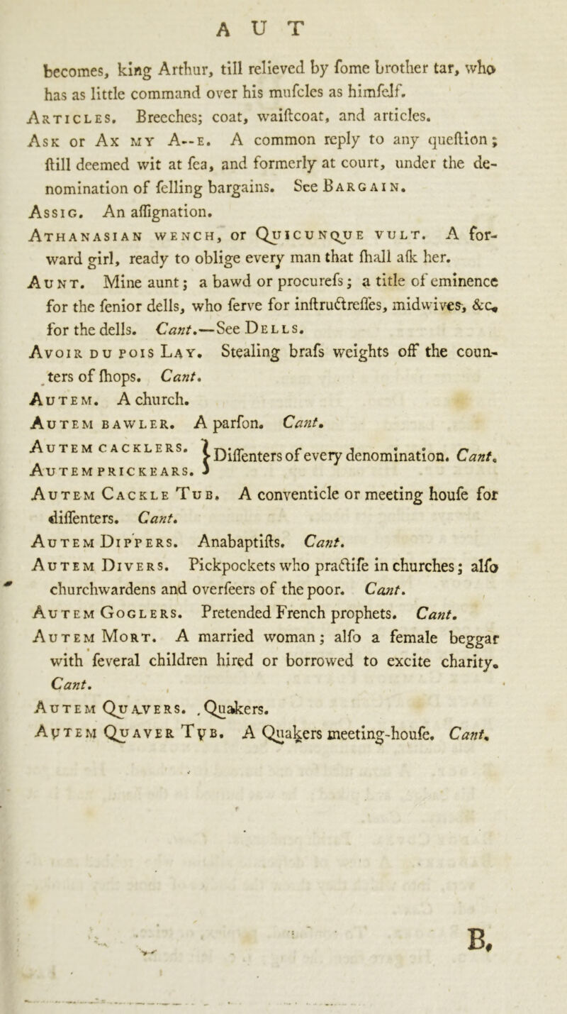 becomes, king Arthur, till relieved by fome brother tar, who has as little command over his mufcles as himfelf. Articles. Breeches; coat, waiftcoat, and articles. Ask or Ax my A—e. A common reply to any queftion; Hill deemed wit at Tea, and formerly at court, under the de- nomination of felling bargains. See Bargain. Assig. An aflignation. Athanasian wench, or Quicunqjje vult. A for- ward girl, ready to oblige every man that fhall a Ik her. Aunt. Mine aunt; a bawd or procurefs; a title of eminence for the fenior dells, who ferve for inftru&reffes, midwives, &c* for the dells. Cant.—See Dells. Avoir du pois Lay. Stealing brafs weights off the coun- ters of Ihops. Cant. Autem. A church. Autem bawler. A parfon. Cant, AUTEM CACKLERS. l^rr . c j • .* n > Diffenters of every denomination. Cant, Autem prickears. 3 Autem Cackle Tub, A conventicle or meeting houfe for diffenters. Cant. AutemDippers. Anabaptifts. Cant. Autem Divers. Pickpockets who pra&ife in churches; alfo churchwardens and overfeers of the poor. Cant. Autem Goglers. Pretended French prophets. Cant, Autem Mort. A married woman; alfo a female beggar with feveral children hired or borrowed to excite charity. Cant. Autem Quakers. .Quakers. AvtemQuaverTvb. A Quakers meeting-houfe. Cant, B,