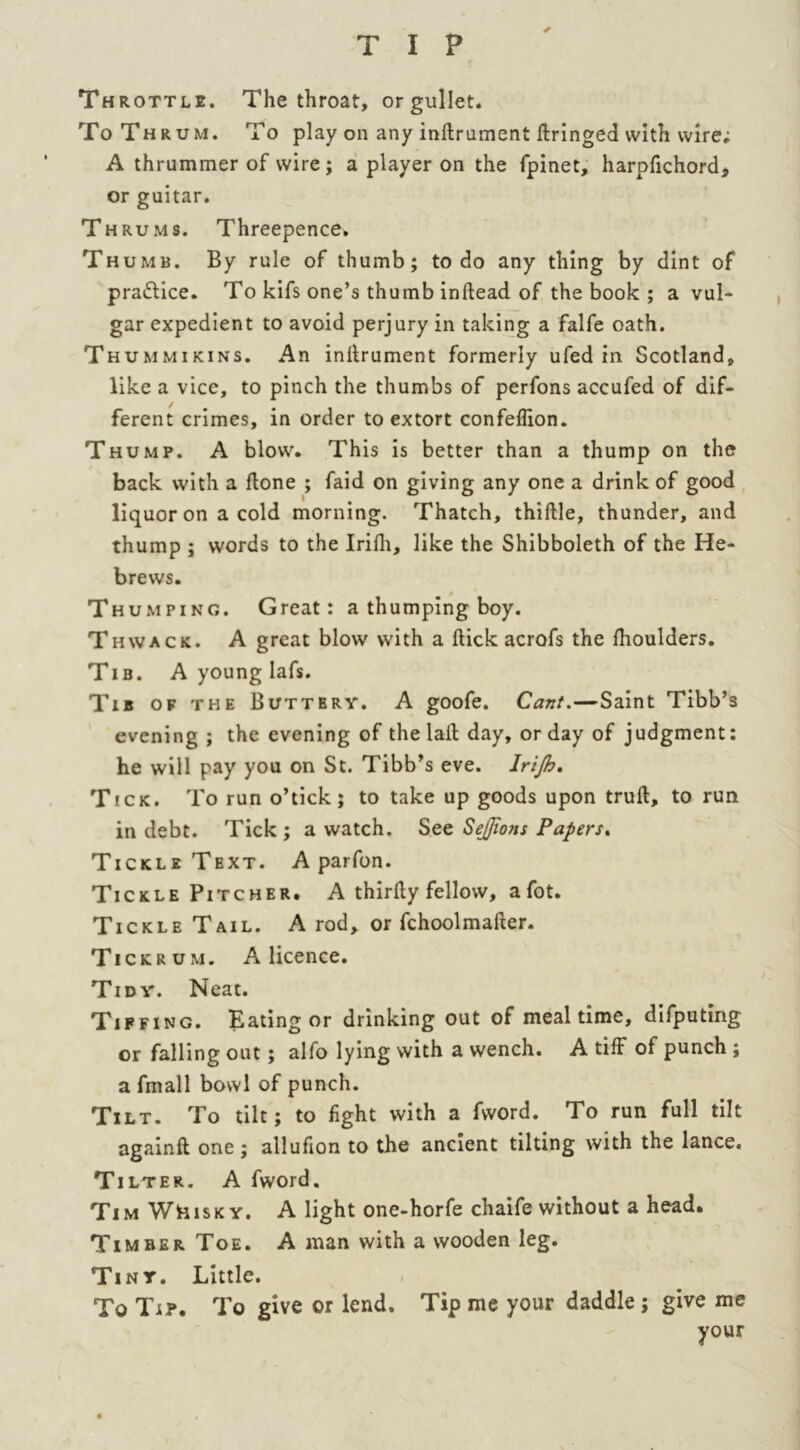 ✓ Th rottl2. The throat, or gullet. To Thrum. To play on any inftrument ftringed with wire; A thrummer of wire; a player on the fpinet, harpfichord, or guitar. Thrums. Threepence. Thumb. By rule of thumb; to do any thing by dint of practice. To kifs one’s thumb inftead of the book ; a vul- gar expedient to avoid perjury in taking a falfe oath. Thummikins. An inftrument formerly ufed in Scotland, like a vice, to pinch the thumbs of perfons accufed of dif- ferent crimes, in order to extort confeflion. Thump. A blow. This is better than a thump on the back with a ftone ; faid on giving any one a drink of good liquor on a cold morning. Thatch, thiftle, thunder, and thump ; words to the Irifti, like the Shibboleth of the He- brews. » Thumping. Great: a thumping boy. Thwack. A great blow with a ftick acrofs the fhoulders. Tib. A young lafs. Tib of the Buttery. A goofe. Cant.—Saint Tibb’s evening ; the evening of the laft day, or day of judgment: he will pay you on St. Tibb’s eve. Irijb, Tick. To run o’tick; to take up goods upon truft, to run in debt. Tick ; a watch. See SeJJions Papers. Tickle Text. A parfon. Tickle Pitcher. A thirfty fellow, a fot. Tickle Tail. A rod, or fchoolmafter. Ti ckrum. A licence. Tidy. Neat. Tiffing. Eating or drinking out of mealtime, difputing or falling out; alfo lying with a wench. A tiff of punch ; a fmall bowl of punch. Tilt. To tilt; to fight with a fword. To run full tilt againft one ; allufion to the ancient tilting with the lance. Tilter. A fword, Tim WBisk y. A light one-horfe chaife without a head. Timber Toe. A man with a wooden leg. Tiny. Little. To Tip. To give or lend. Tip me your daddle ; give me your