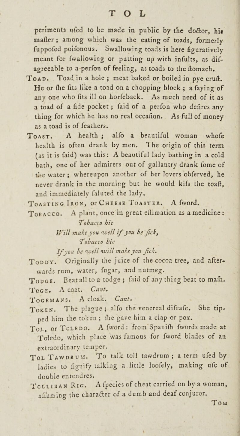 perlments ufed to be made in public by the doctor, hu mafter ; among which was the eating of toads, formerly fuppofed poifonous. Swallowing toads is here figuratively meant for fwallovving or patting up with infults, as dif- agreeable to a perfon of feeling, as toads to the ftomach. Toad. Toad in a hole ; meat baked or boiled in pye cruft. He or file fits like a toad on a chopping block ; a faying of any one who fits ill on horfeback. As much need of it as a toad of a fide pocket ; faid of a perfon who defires any thing for which he has no real occafion. As full of money as a toad is of feathers. Toast. A health ; alfo a beautiful woman whofe health is often drank by men. T he origin of this term (as it is faid) was this: A beautiful lady bathing in a cold bath, one of her admirers out of gallantry drank fome of the water; whereupon another of her lovers obferved, he never drank in the morning but he would kifs the toaft, and immediately faluted the lady. Toasting Iron, or Cheese Toaster. A fvvord. Tobacco. A plant, once in great eftimation as a medicine: Tobacco hie Will make you well if you be fick, Tobacco hie Vi •cu be well will make you Jick. Toddy. Originally the juice of the cocoa tree, and after* wards rum, water, fugar, and nutmeg. Todge. Beat all to a todge ; faid of any thing beat to mafii. Tcge. A coat. Cant. Togemans. A cloak. Cant. Token. The plague; alfo the venereal difeafe. She tip- ped him the token ; fhe gave him a clap or pox. Toe or Toledo. A (word: from Spanifh fwords made at Toledo, which place was famous for fword blades of an extraordinary temper. Tol Tawdrum. To talk toll tawdrum ; a term ufed by ladies to fignify talking a little loofely, making ufe of double entendres. Toll i a an Rig. A fpecies of cheat carried on by a woman, afuiming the character of a dumb and deaf conjuror. Tom