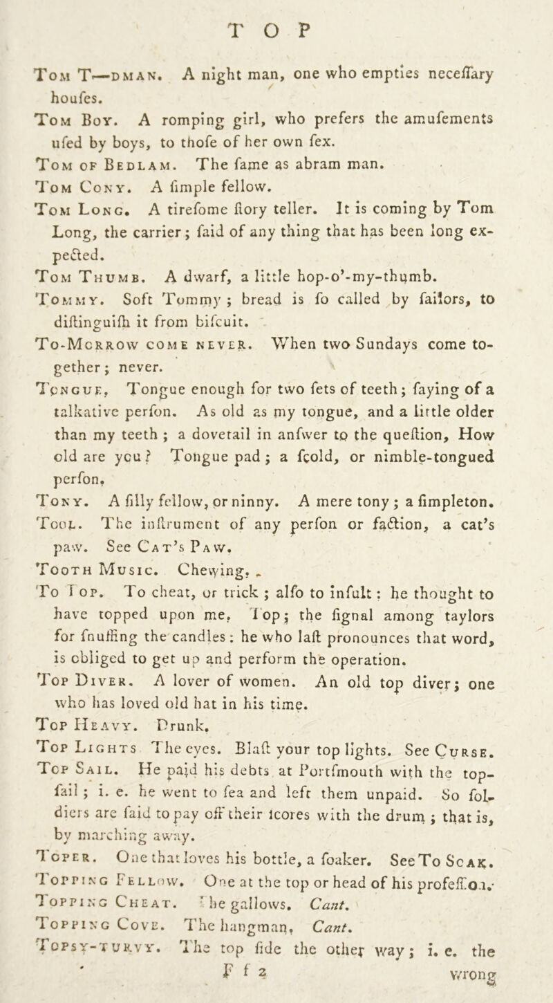 Tom T«—dman* A night man, one who empties neceffary houfes. Tom Boy. A romping girl, who prefers the amufements ufed by boys, to thofe of Her own fex. Tom of Bedlam. The fame as abram man. Tom Cony. A limple fellow. Tom Long, A tirefome hory teller. It is coming by Tom Long, the carrier; faid of any thing that has been long ex- pected. Tom Thumb. A dwarf, a little hop-o’-my-thijmb. Tommy. Soft Tommy; bread is fo called by failors, to diftinguifh it from bifcuit. To-Mcrrow come never. When two Sundays come to- gether; never. Tongue, Tongue enough for two fets of teeth; faying of a talkative perfon. As old as my tongue, and a little older than my teeth ; a dovetail in anfwer to the queftion. How old are you? Tongue pad ; a fcold, or nimble-tongued perfon. Tony. A filly fellow, or ninny. A mere tony ; a fimpleton. Tool. The inftrument of any perfon or faction, a cat’s paw. See Cat’s Paw. Tooth Music. Chevying, . Fo I op. 1 o cheat, or trick ; alfo to infult; he thought to have topped upon me. lop; the fignal among taylors for fnuffing the candles: he who laft pronounces that word, is obliged to get up and perform the operation. Top Diver. A lover of women. An old top diver; one who lias loved old hat in his time. Top Heavy. Drunk. Top Lights The eyes. Blaft your top lights. See Curse. Top Sail. He paid his debts at Portfmouth with the top- fail ; i. e. he went to fea and left them unpaid. So fob- diers are faid to pay off their lcores with the drum ; that is, bv marching away. Toper. One that loves his bottle, a foaker. See To Sc a k. ’I opting Fellow. One at the top or head of his profeffo.i,- Topping Cheat. he gallows. Cant. Topping Cove. The hangmaq, Cant. Topsy-turvy. The top fide the other way; i. e. the F * 2 wrong