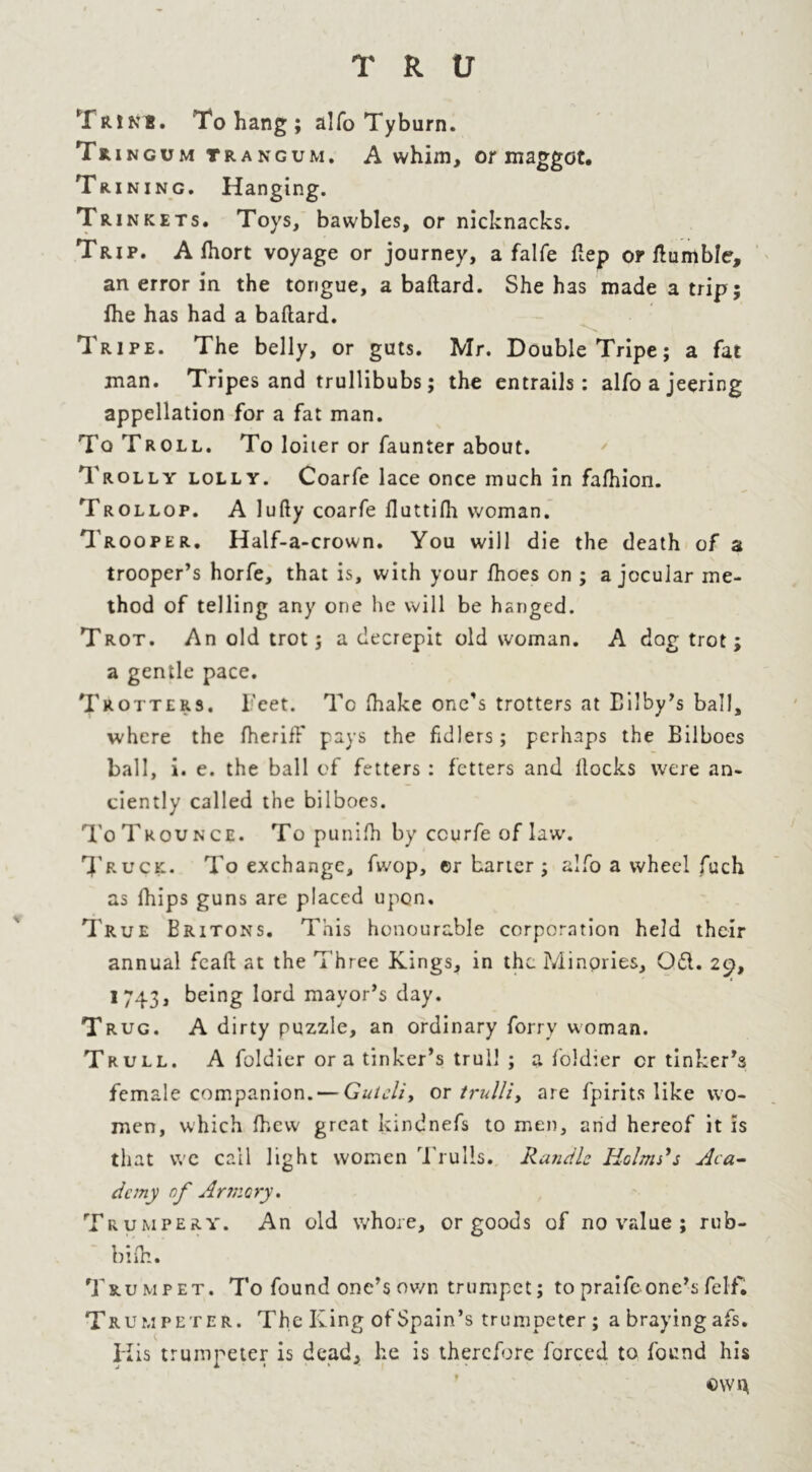 TrinB. To hang; alfo Tyburn. Tring um trangum. A whim, or maggot. Tuning. Hanging. Trinkets. Toys, bawbles, or nicknacks. Trip. A fhort voyage or journey, a falfe ftep or tumble, an error in the tongue, a baftard. She has made a trip; fhe has had a baftard. Tripe. The belly, or guts. Mr. Double Tripe; a fat man. Tripes and trullibubs; the entrails: alfo a jeering appellation for a fat man. To Troll. To loiter or faunter about. Trolly lolly. Coarfe lace once much in fafhion. Trollop. A lufty coarfe fluttifh woman. Trooper. Half-a-crown. You will die the death of a trooper’s horfe, that is, with your fhoes on ; a jocular me- thod of telling any one he will be hanged. Trot. An old trot; a decrepit old woman. A dog trot; a gentle pace. Trotters. Feet. To (hake one's trotters at Eilby’s ball, where the ftieriff pays the fidlers; perhaps the Bilboes ball, i. e. the ball of fetters: fetters and ftocks were an- ciently called the bilboes. To Trounce. To punifti by ccurfe of law. Truck. To exchange, fwop, ©r barter; alfo a wheel fuch as fhips guns are placed upon. True Britons. This honourable corporation held their annual feaft at the Three Kings, in the Minpries, Od. 29, 1743, being lord mayor’s day. Trug. A dirty puzzle, an ordinary forry woman. Trull. A foldier ora tinker’s trull ; a foldier cr tinker’s female companion. — Gutcli, or trulli, are fpirits like wo- men, which fhew great kindnefs to men, and hereof it is that we call light women Trulls. Randle Helms's Aca- demy of Armcry. Trumpery. An old whore, or goods of no value ; rub- bi’fls. Trumpet. To found one’s own trumpet; topraifeone’sfelf. Trumpeter. The King of Spain’s trumpeter; abrayingafs. His trumpeter is dead, he is therefore forced to found his own