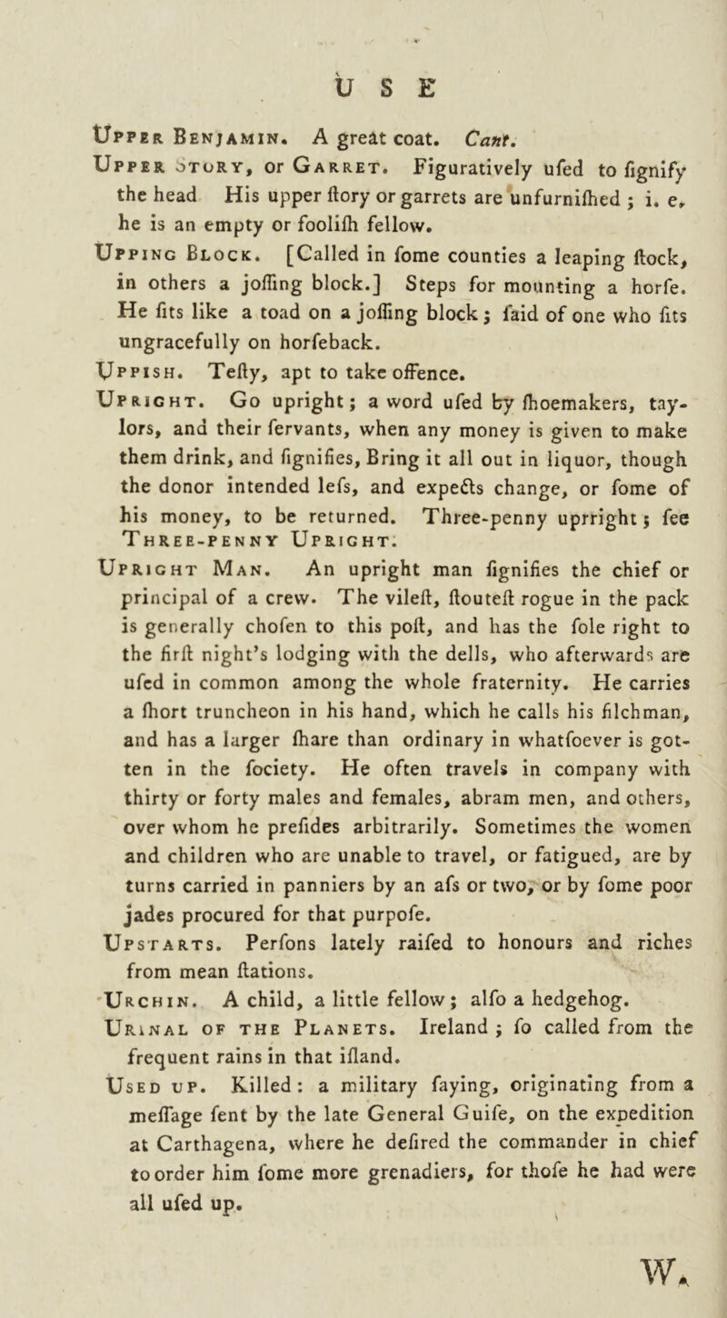 USE Upper Benjamin. A great coat. Cant. Upper otory, or Garret. Figuratively ufed to fignify the head His upper ftory or garrets are unfurnilhed ; i. e, he is an empty or foolilh fellow. Upping Block. [Called in fome counties a leaping flock, in others a jofling block.] Steps for mounting a horfe. He fits like a toad on a jofling block; faid of one who fits ungracefully on horfeback. Uppish. Telly, apt to take offence. Upright. Go upright; a word ufed by Ihoemakers, tay- lors, and their fervants, when any money is given to make them drink, and fignifies, Bring it all out in liquor, though the donor intended lefs, and experts change, or fome of his money, to be returned. Three-penny uprright 5 fee Three-penny Upright. Upright Man. An upright man fignifies the chief or principal of a crew. The vileft, llouteft rogue in the pack is generally chofen to this poll, and has the foie right to the firff night’s lodging with the dells, who afterwards are ufed in common among the whole fraternity. He carries a Ihort truncheon in his hand, which he calls his filchman, and has a larger lhare than ordinary in whatfoever is got- ten in the fociety. He often travels in company with thirty or forty males and females, abram men, and others, over whom he prefides arbitrarily. Sometimes the women and children who are unable to travel, or fatigued, are by turns carried in panniers by an afs or two, or by fome poor jades procured for that purpofe. Upstarts. Perfons lately raifed to honours and riches from mean llations. Urchin. A child, a little fellow ; alfo a hedgehog. Urinal of the Planets. Ireland; fo called from the frequent rains in that ifland. Used up. Killed: a military faying, originating from a meffage fent by the late General Guife, on the expedition at Carthagena, where he defired the commander in chief to order him fome more grenadiers, for thofe he had were all ufed up. W.