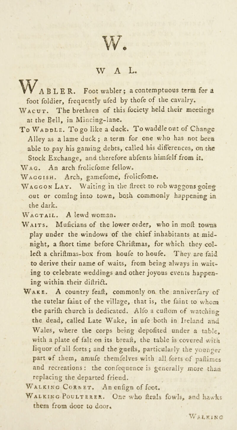 W A L. V^V ABLER. Foot wabler; a contemptuous term for a foot foldier, frequently ufed by thofe of the cavalry. Wacut. The brethren of this fociety held their meetings at the Bell, in Mincing-lane. To Waddle. To go like a duck. To waddleout of Change Alley as a lame duck; a term for one who has not been able to pay his gaming debts, called his differences, on the Stock Exchange, and therefore abfents himfelf from it. Wag. An arch frciicfome fellow. Waggish. Arch, gamefome, frolicfome. Waggon Lay. Waiting in the ilreet to rob waggons going out or coming into town, both commonly happening in the dark. Wagtail. A lewd woman. Waits. Muficians of the lower Older, who in moll towns play under the windows of the chief inhabitants at mid- night, a fhort time before Chridmas, for which they col- left a chridmas-box from houfe to houfe. They are faid to derive their name of waits, from being always in wait- ing to celebrate weddings and other joyous events happen- ing within their dillrift. Wake. A country fead, commonly on the anniverfary of the tutelar faint of the village, that is, the faint to whom the parifh church is dedicated. Alfo a cudom of watching the dead, called Late Wake, in ufe both in Ireland and Wales, where the corps being depofited under a table, with a plate of fait on its bread, the table is covered with liquor of all forts; and the gueds, particularly the younger part of them* anuife themfelves wdth all forts of padimes and recreations: the confequence is generally more than, replacing the departed friend. Walking Cornet. An enfign of foot. Walking Poulterer. One who deals fowls, and hawks them from door to door. W A L KING