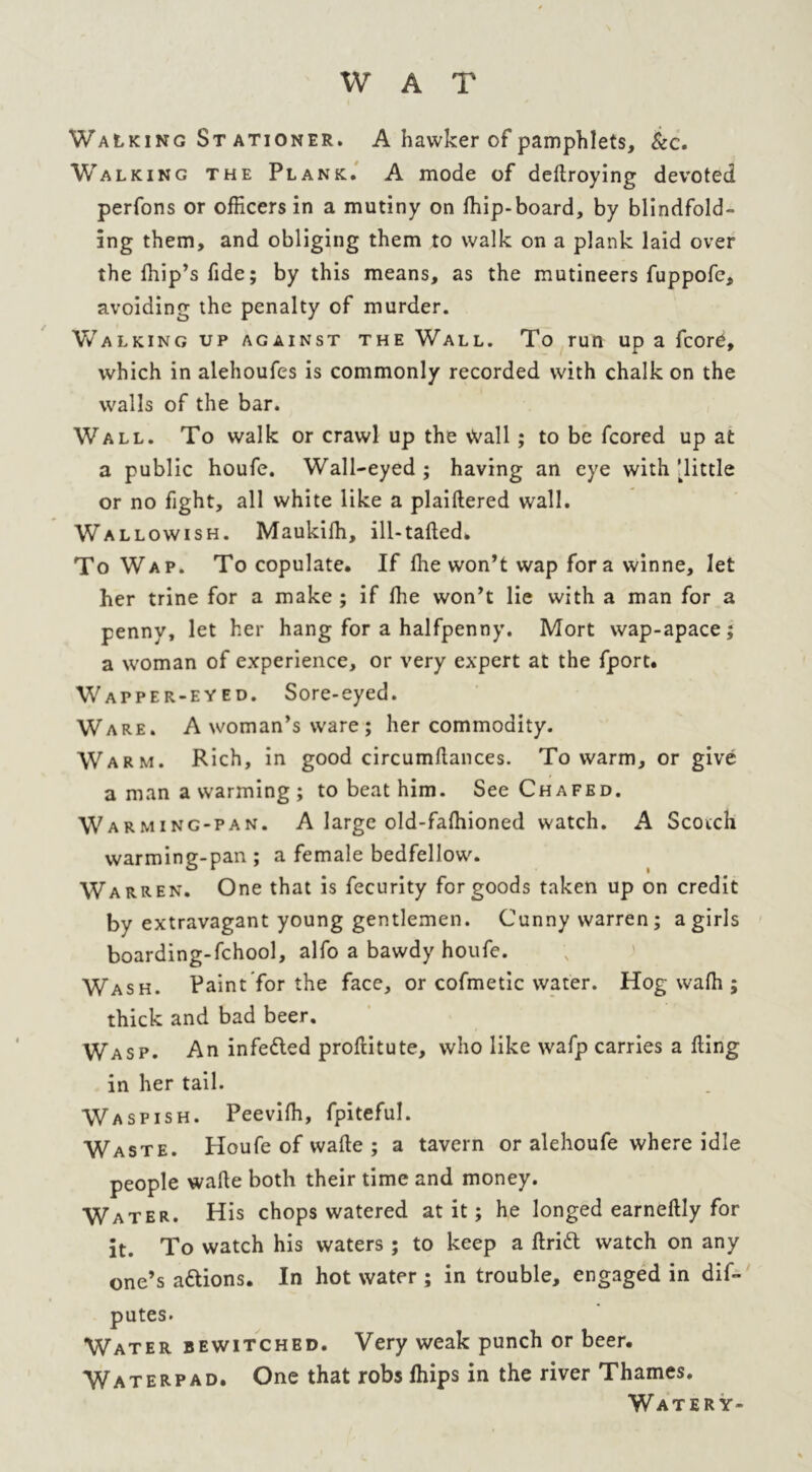 WAT Walking Stationer. A hawker of pamphlets, &c. Walking the Plank. A mode of dekroying devoted perfons or officers in a mutiny on ffiip-board, by blindfold- ing them, and obliging them to walk on a plank laid over the ffiip’s fide; by this means, as the mutineers fuppofc, avoiding the penalty of murder. Walking up against the Wall. To run up a fcore, which in alehoufes is commonly recorded with chalk on the walls of the bar. Wall. To walk or crawl up the Wall ; to be fcored up at a public houfe. Wall-eyed ; having an eye with Tittle or no fight, all white like a plaiftered wall. Wallowish. Maukiffi, ill-tafted. To Wap. To copulate. If ffie won’t wap for a winne, let her trine for a make ; if ffie won’t lie with a man for a penny, let her hang for a halfpenny. Mort wap-apace; a woman of experience, or very expert at the fport. Wapper-eyed. Sore-eyed. Ware. A woman’s ware; her commodity. Warm. Rich, in good circumftances. To warm, or give a man a warming ; to beat him. See Chafed. W arming-pan. A large old-faffiioned watch. A Scotch warming-pan ; a female bedfellow. Warren. One that is fecurity for goods taken up on credit by extravagant young gentlemen. Cunny warren; a girls boarding-fchool, alfo a bawdy houfe. Wash. Paint for the face, or cofmetic water. Hog waffi ; thick and bad beer. Wasp. An infedled prokitute, who like wafp carries a king in her tail. Waspish. Peeviffi, fpiteful. Waste. Houfe of wake ; a tavern or alehoufe where idle people wake both their time and money. Water. His chops watered at it; he longed earnekly for it. To watch his waters ; to keep a krift watch on any one’s a&ions. In hot water ; in trouble, engaged in dis- putes. Water bewitched. Very weak punch or beer. Waterpad. One that robs ffiips in the river Thames. Watery-