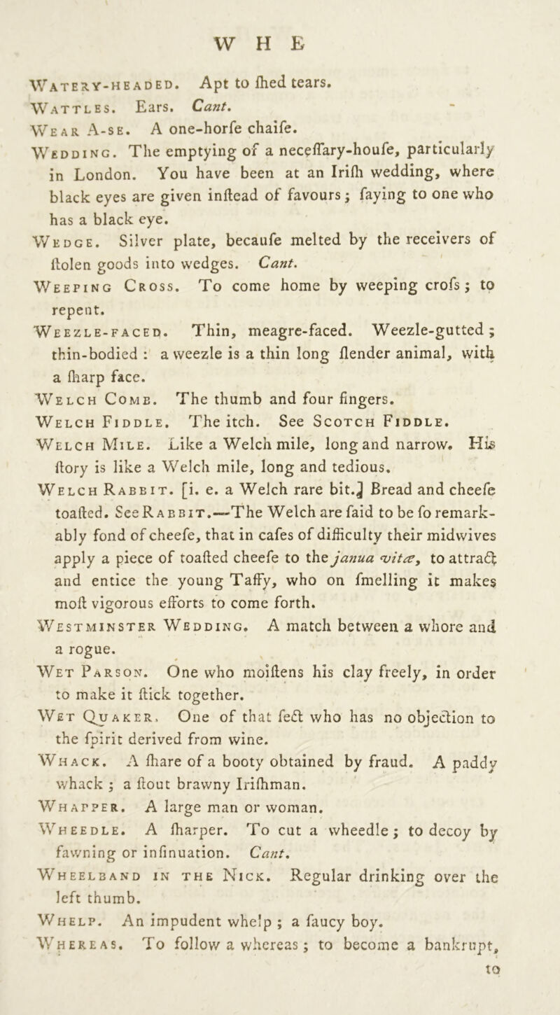 Watery-headed. Apt to fhed tears. Wattles. Ears. Cant. Wear A-se. A one-horfe chaife. Wedding. The emptying of a neceffary-houfe, particularly in London. You have been at an Irifli wedding, where black eyes are given indead of favours; faying to one who has a black eye. Wedge. Silver plate, becaufe melted by the receivers of ilolen goods into wedges. Cant. Weeping Cross. To come home by weeping crofs ; to repent. Weezle-faced. Thin, meagre-faced. Weezle-gutted; thin-bodied : a weezle is a thin long /lender animal, with a fharp face. Welch Comb. The thumb and four fingers. Welch Fiddle. The itch. See Scotch Fiddle. Welch Mile. Like a Welch mile, long and narrow. His dory is like a Welch mile, long and tedious. Welch Rabbit, [i. e. a Welch rare bit.^ Bread and cheefe toatled. SeeRABBiT.—The Welch arefaid to be fo remark- ably fond of cheefe, that in cafes of difficulty their midwives apply a piece of toafted cheefe to the janua <vitse, to attract and entice the young Taffy, who on fmelling it makes mod vigorous efforts to come forth. Westminster Wedding. A match between a whore and a rogue. Wet Parson. One who moidens his clay freely, in order to make it dick together. Wet Quaker. One of that fedt who has no objection to the fpirit derived from wine. Whack. A fhare of a booty obtained by fraud. A paddy whack ; a dout brawny Irifhman. Whafper. A large man or woman. Wheedle. A diarper. To cut a wheedle; to decoy by fawning or infmuation. Cant. Wheelband in the Nick. Regular drinking over the left thumb. Whelp. An impudent whelp ; a faucy boy. Whereas. To follow a whereas; to become a bankrupt,