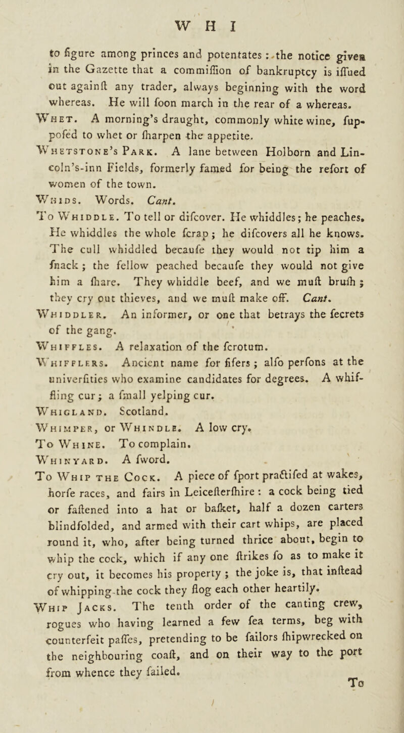 to figure among princes and potentates ;,the notice givea in the Gazette that a commiflion of* bankruptcy is ifTued out again(l any trader, always beginning with the word whereas. He will foon march in the rear of a whereas. Whet. A morning’s draught, commonly white wine, fup- pofed to whet or lharpen -the appetite. W hetstone’s Park. A lane between Holborn and Lin- coln’s-inn Fields, formerly famed for being the refort of women of the town. V/hids. Words. Cant. To Whiddle. To tell or difcover. He vvhiddles; he peaches. He whiddles the whole fcrap ; he difcovers all he knows. The cull whiddled becaufe they would not tip him a fnack ; the fellow peached becaufe they would not give him a fhare. They whiddle beef, and we mud brufh ; they cry out thieves, and we mud make off. Cant. Whiddler. An informer, or one that betrays the fecrets of the gang. Whiffles. A relaxation of the fcrotum. Wkifflf.rs. Ancient name for lifers; alfo perfons at the univerfities who examine candidates for degrees. A whif- fling cur ; a fmall yelping cur. Whigland. Scotland. Whimper, or Whindle. A low cry. To Whine. Tocomplain. Whikyard. A fword. To Whip the Cock. A piece of fport pra&ifed at wakes, horfe races, and fairs in Leicederfhire : a cock being tied or fadened into a hat or bafket, half a dozen carters blindfolded, and armed with their cart whips, are placed round it, who, after being turned thrice about, begin to whip the cock, which if any one drikes fo as to make it cry out, it becomes his property ; the joke is, that indead of whipping the cock they flog each other heartily. Whip Jacks. The tenth order of the canting crew, rogues who having learned a few fea terms, beg with counterfeit pafles, pretending to be failors Ihipwrecked on the neighbouring coad, and on their way to the port from whence they failed.