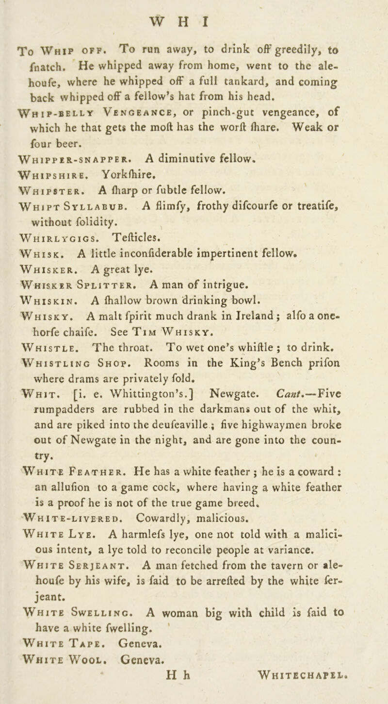 To Whip off. To run away, to drink off greedily, to fnatch. He whipped away from home, went to the ale- houfe, where he whipped off a full tankard, and coming back whipped off a fellow’s hat from his head. Whip-belly Vengeance, or pinch-gut vengeance, of which he that gets the moft has the word fhare. Weak or four beer. Whipper-snapper. A diminutive fellow. Whipshire. Yorklhire. Whipster. A (harp or fubtle fellow. Whipt Syllabub. A flimfy, frothy difcourfe or treatife, without folidity. Whirlygigs. Tefticles. Whisk. A little inconfiderable impertinent fellow* Whisker. A great lye. Whisker Splitter. A man of intrigue. Whiskin. A fhallow brown drinking bowl. Whisky. A malt fpirit much drank in Ireland ; alfo a one- horfe chaife. See Tim Whisky. Whistle. The throat. To wet one’s whittle ; to drink. Whistling Shop. Rooms in the King’s Bench prifon where drams are privately fold. Whit. [i. e. Whittington’s.] Newgate. Cant.—Five rumpadders are rubbed in the darkmans out of the whit, and are piked into the deufeaville ; five highwaymen broke out of Newgate in the night, and are gone into the coun- try. White Feather. He has a white feather ; he is a coward : an allufion to a game cock, where having a white feather is a proof he is not of the true game breed. White-livered. Cowardly, malicious. White Lye. A harmlefs lye, one not told with a malici- ous intent, a lye told to reconcile people at variance. White Serjeant. A man fetched from the tavern or ale- houfe by his wife, is faid to be arrefled by the white fer- jeant. White Swelling. A woman big with child is faid to have a white fwelling. White Tape. Geneva. White Wool. Geneva. FI h Whitechapel.