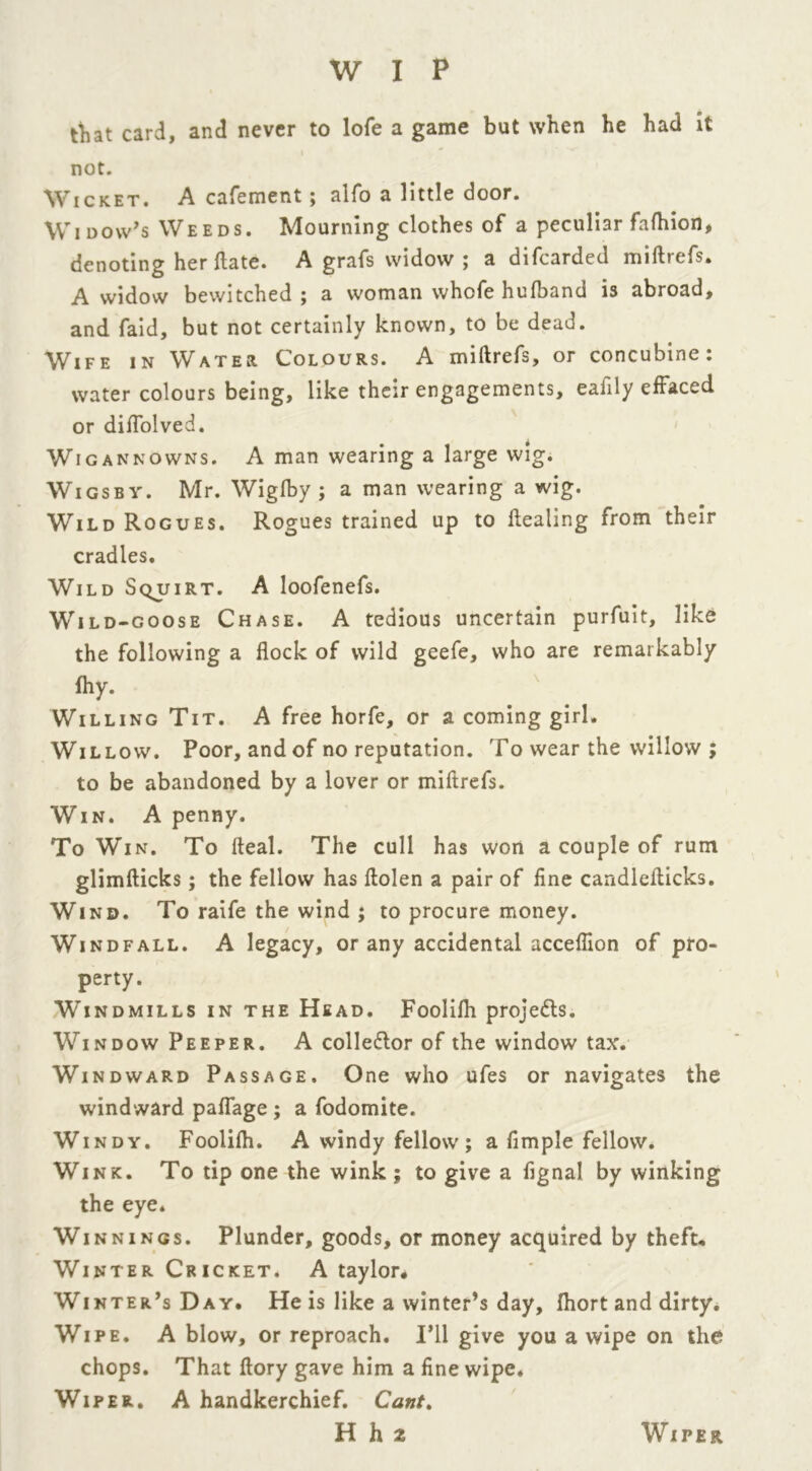 that card, and never to lofe a game but when he had it not. Wicket. A cafement; alfo a little door. Wi dow’s Weeds. Mourning clothes of a peculiar fafhion, denoting her ftate. A grafs widow ; a difcarded miftrefs. A widow bewitched; a woman whofe hufband is abroad, and faid, but not certainly known, to be dead. Wife in Water Colours. A miftrefs, or concubine: water colours being, like their engagements, eafily effaced or diflolved. Wigannowns. A man wearing a large wig. Wigs by. Mr. Wiglby ; a man wearing a wig. Wild Rogues. Rogues trained up to Healing from their cradles. Wild Squirt. A loofenefs. Wild-goose Chase. A tedious uncertain purfuit, like the following a flock of wild geefe, who are remarkably fhy. Willing Tit. A free horfe, or a coming girl. Willow. Poor, and of no reputation. To wear the willow ; to be abandoned by a lover or miftrefs. Win. A penny. To Win. To fteal. The cull has won a couple of rum glimfticks; the fellow has ftolen a pair of fine candlefticks. Wind. To raife the wind ; to procure money. Windfall. A legacy, or any accidental accefiion of pro- perty. Windmills in the Head. Fooliftt proje&s. Window Peeper. A colle&or of the window tax. Windward Passage. One who ufes or navigates the windward paflage ; a fodomite. Windy. Foolilh. A windy fellow; a Ample fellow. Wink. To tip one the wink ; to give a fignal by winking the eye. Winnings. Plunder, goods, or money acquired by theft. Winter Cricket. A taylor. Winter’s Day. He is like a winter’s day, fhort and dirty. Wipe. A blow, or reproach. I’ll give you a wipe on the chops. That ftory gave him a fine wipe. Wiper. A handkerchief. Cant. H ll2 Wiper