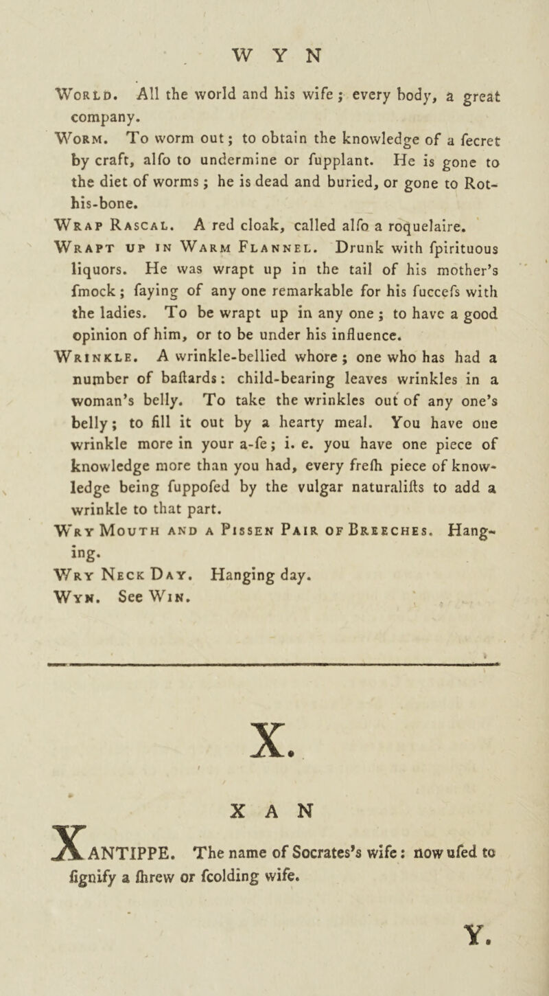 World. All the world and his wife ; every body, a great company. Worm. To worm out; to obtain the knowledge of a fecret by craft, alfo to undermine or fupplant. He is gone to the diet of worms; he is dead and buried, or gone to Rot- his-bone. Wrap Rascal. A red cloak, called alfo a roquelaire. Wrapt up in Warm Flannel. Drunk with fpirituous liquors. He was wrapt up in the tail of his mother’s fmock; faying of any one remarkable for his fuccefs with the ladies. To be wrapt up in any one ; to have a good opinion of him, or to be under his influence. Wrinkle. A wrinkle-bellied whore; one who has had a number of baflards: child-bearing leaves wrinkles in a woman’s belly. To take the wrinkles out of any one’s belly; to fill it out by a hearty meal. You have one wrinkle more in your a-fe; i. e. you have one piece of knowledge more than you had, every frefli piece of know- ledge being fuppofed by the vulgar naturalifts to add a wrinkle to that part. Wry Mouth and a Pissen Pair of Breeches. Hang- ing. Wry Neck Day. Hanging day. Wyn. See Win. X A N 5£lANTIPPE. The name of Socrates’s wife: nowufed to lignify a Ihrew or fcolding wife. Y.