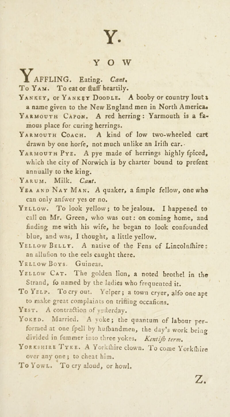 Y O W Y AFFLING. Eating. Cant. To Yam. To eat or fluff heartily. Yankey, or Ya nk^y Doodle. A booby or country lout * a name given to the New England men in North America* Yarmouth Capon. A red herring: Yarmouth is a fa- mous place for curing herrings. Yarmouth Coach. A kind of low two-wheeled cart drawn by one horfe, not much unlike an Irifh car. • Yarmouth Pye. A pye made of herrings highly fpiced, which the city of Norwich is by charter bound to prefent annually to the king. Yarum. Milk. Cant. Yea and Nay Man. A quaker, a fimple fellow, one who can only anfvver yes or no. Yellow. To look yellow ; to be jealous. I happened to call on Mr. Green, who was out: oncoming home, and finding me with his wife, he began to look confounded blue, and was, I thought, a little yellow. Yellow Belly. A native of the Fens of Lincolnfhire; an allufion to the eels caught there. Yellow Boys. Guineas. Yellow Cat. The golden lion, a noted brothel in the Strand, fo named by the ladies who frequented it. To Yelp. To cry out. Yelper; a town cryer, alfo one apt to make great complaints on trifling occafions. Yest. A contraction of yetlerday. Yoked. Married. A yoke; the quantum of labour per- formed at one fpell by hufbandmen, the day’s work being divided in fummer into three yokes. Kentijh term. Yorkshire Tyke. A Yorklhire clown. To come York (hire over any one ; to cheat him. To Yowl. To cry aloud, or howl. Z.