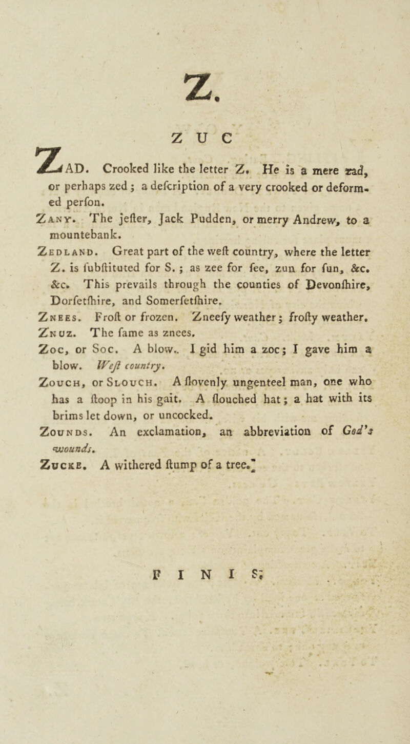 Z U C Crooked like the letter Z, He is a mere Tzd> or perhaps zed ; a defcription of a very crooked or deform*, ed perfon. Zany. The jefter, Jack Pudden, or merry Andrew, to a mountebank. Zed land. Great part of the weft country, where the letter Z. is lubftituted for S. ; as zee for fee, zun for fun, &c. &c. This prevails through the counties of Devonftiire, Dorfetfhire, and Somerfetfhire. Znees. Froft or frozen. Zneefy weather; frofty weather, Znuz. The fame as znees. Zoc, or Soc. A blow.. 1 gid him a zoc; I gave him a blow. Weft country. Zouch, or Slouch. A llovcnly ungenteel man, one who has a ftoop in his gait. A douched hat; a hat with its brims let down, or uncocked. Zounds. An exclamation, an abbreviation of God's wounds. Zucke. A withered ftump of a tree, F I N I