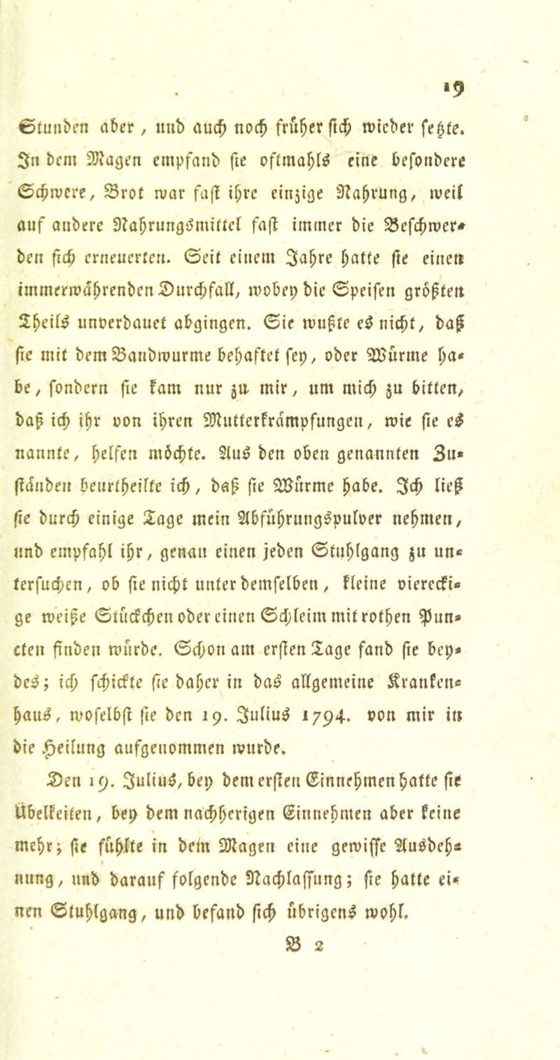 •9 0funbcn aber, imb auc^ noc^ früher ftdO njfcber fe^fe. 3n bcm SJiagen cmpfanb ftc offma^I^ eine befonberc 0£^ivcre, Srot n;ar fa(! i^rc einsiflc 3?a^vung, jveU ouf Qiiberc 9?a^rungömiücr fafl immer bic ^cf4>mer* ben fic^ etneuerten. ©eit einem 3a^re ^afte fte eine» immermd^renbenSurc^ifaff; mobepbic ©peifen gr6fteit 2^eif^ unoerbauef abgingen, ©ie mu^re e^niebt/ baf (ic mit bem SSanbtpurme bel)aftef fep, ober ?ß>urme \)a* be, fonbern fic fam nur 5U. mlr^ um mic^ 5U bitten/ baf ic^ i^r oon i^ren SDiutterfrdmpfungen, mie fie e# nannte, Reifen mbebte. Siuö ben oben genannten 3u» (idiiben beurtbeiite icb, ba^ fie SBurme j^abc. lie^ fie burc$ einige Sage mein Stbfü^rung^puloer nehmen, unb empfahl i^r, genau einen jeben ©tu^igang ju un« terfucten, ob (te nicht unter bemfeiben, fieine oiereefi« ge toeipe ©tücfchen ober einen ©d;feim mit rotten ^un» cten finben mürbe, ©cf;on am erfien Sage fanb fte bep* bc^; ich fcf)icfte (ie ba^cr in ba^ allgemeine Stranfeiie hau^, mofelbfi |ie ben 19. Suliu^ 1794-. »on mir in bie .^eiiung aufgenommen mürbe. S)en 19. 3uliuö/bep bemcrjien ®innehmen hatte (ic Ubelfeiten, bep bem naebherigen Sinnehnten aber feine mehr; (ie fühlte in bem 2Jiagen eine getoiffc SCu^beh« i nung, unb barauf foigenbe ÜTacblaffung; fie hatte ei* nen ©tuhigang, unb befanb fich übrigen^ mohi. SS 2