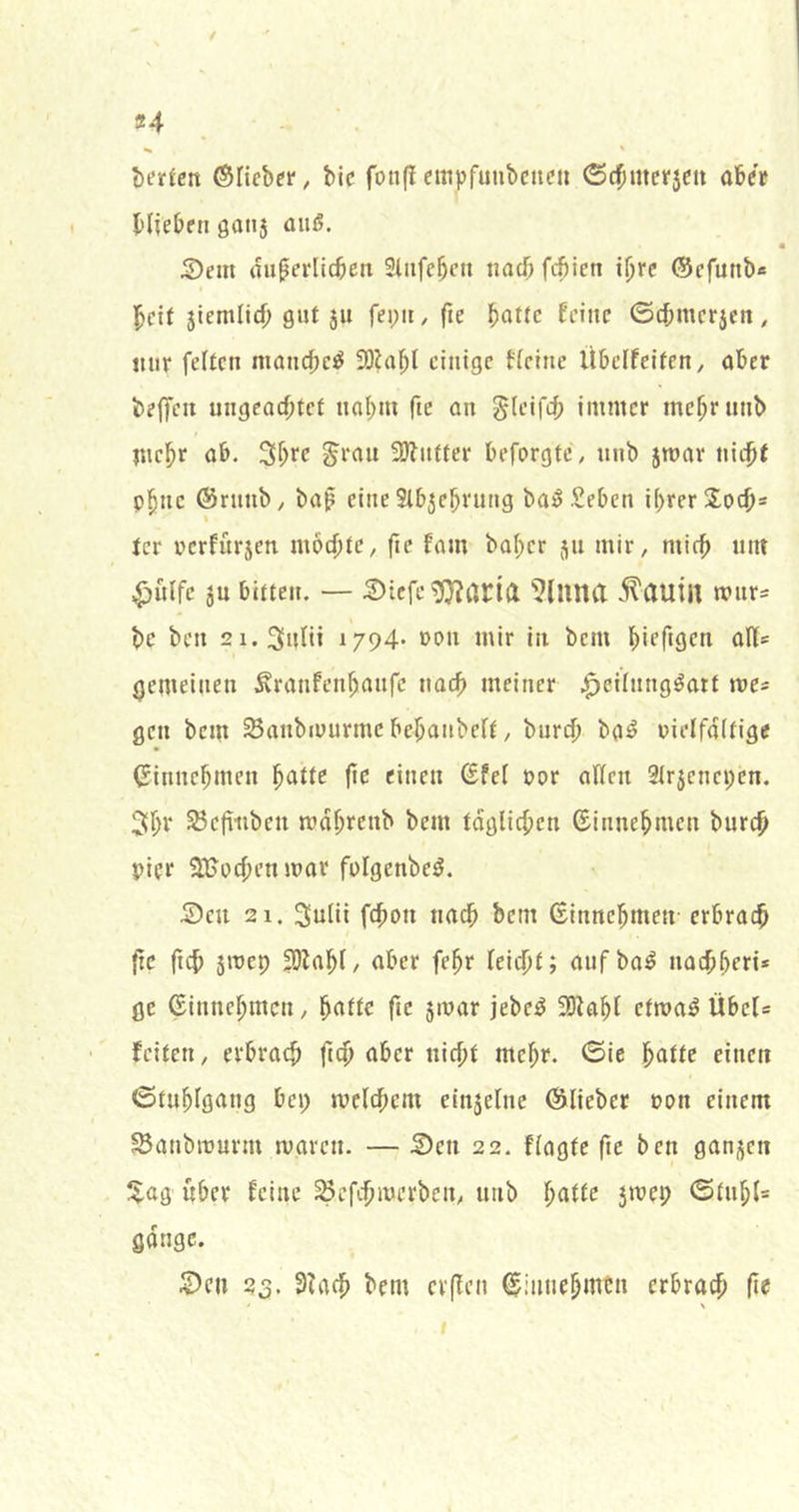 ^ ' ©Heber, Mc foiiflempfunbciten ©c^mcrjcu aber blieben 00115 oitö. S)em diiperlicben 3lnfeben nach fcbien ihre ©efutib« beif 5iemlid) gut 511 fepii, fie ^attc feine ©(bmcr5en, nur feiten moncbc^ SDlabl einige tieine Übclfeifen, aber beffeu ungeacbtef nab«» fte an gleifcb immer mcbrunb mehr ab. ^tau 3)lntter beforgte, nnb 5roar nicbt p^nc ©rnnb, ba^ eine 2ib5ebrung ba^-Seben i()rer!Xocb= tcr pcrfitr5cn mochte, fie fam ba^er 511 mir, mich um ^ulfc 5U bitten. — S)iefc^Qf?ari(X '^luna .^auill mnrs bc ben 2i.3uni 1794* »ou mir in bem bipr<9Ctt öHs gemeinen .^ranfenbanfe nach meiner .^eilnng^ait me* gen bem Sanbiuurmc bcbanbelt, burd) ba^ pielfditigc ©innebmen ^atte fte einen ©fei oor allen 3Ir5cnci;cn. 3bv ^cfiiiben mdbrenb bem tdglicben ©innebmen bureb pier 2!t>pcbenmar fplgenbe^. 5)eu 21. Sulii fdbon tiacb bem ©innebmen erbrach fte ficb smep SOlabl/ aber febr leicht; aufba^ nachberi* ge ©innebmen, batte fte smar jebc:^ 3)^abl etma^ Übel* feiten, erbrach fich aber nicht mehr. 0{c batte einen ©tubigang bei; melihem eln5elnc ©lieber pon einem Sanbitmrm maren. — S)en 22. flagte fte ben gan5cn !5.ag über feine ^efdjmerben, unb l)attc 5mep 0titbl= gange. :^en 23. 3?ach bem cvfien ©innebmen erbrach fie \ I