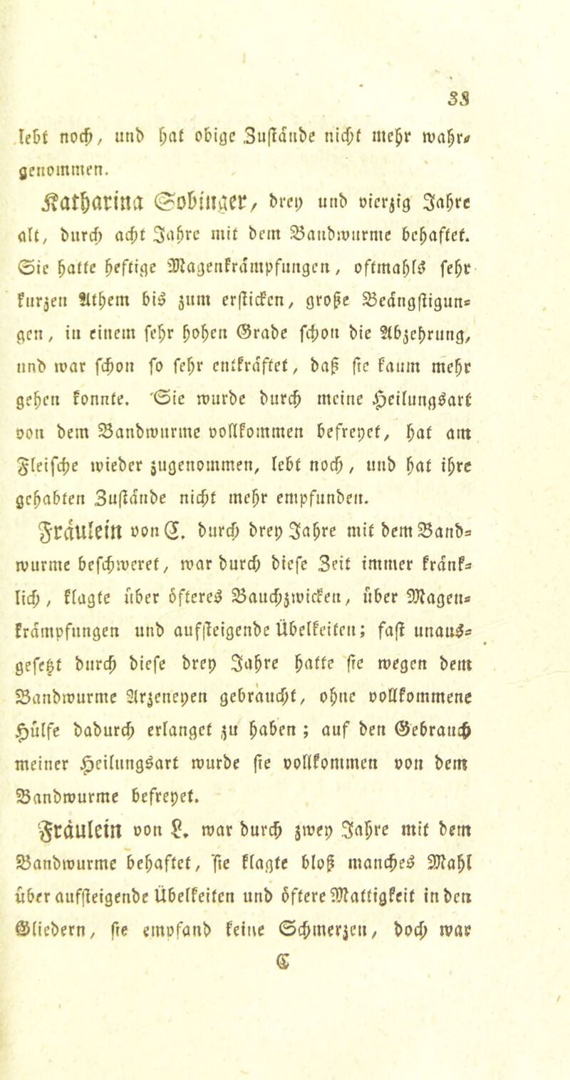 3S Ie!)t noc^, utib ^at obige 3u(ldnbe nid^f mc^r genommen. ivat^atiita «»t» ötcr^tg Sa^rc (ilt, burcf) aebf 3a^rc mit bem 35aiibmurmc be^af(ef. Sie ^attc heftige iDIagenFrdmpfungcti, offmabfi? fe^c fiirjeii Sittern bi^ jum erjlicfcn, gro^c S3edng(Iiguns gen, in einem fe^r bo^cn @robc febon bic Stb^ebrung, nnb mar febon fo febr ctUfrdffet, ba^ fte fanm ntebr geben Fonnte. '©ic mürbe bureb meine .Jpeitnng^art oon bem ^anbmnrmc ooHfommen befrepet, l)at ant ^(eifebe mieber äugenommen, lebt noch, unb ibre gehabten Sufidnbe nicht mehr empfnnben. Jrdulcin üon(J, bureb brep Sabre mit bemSanbs murme befebmeret, mar bureb biefe Seit immer frdnfs lieb / ffagte über 6ftere^ 23aucbjmieFen/ über 3)Jageu* frdmpfungen unb aufileigenbe Übelfeiten; fa(l unau^s gefegt bureb biefe brep Sabre ^(itk (te megeti bent SSanbmurme Slrjenepen gebräuebf/ ohne ooHfommenc ^ülfe babureb erlanget ju haben ; auf ben ©ebraueb meiner Jpeilung^art mürbe fie oollfommen »on bem SBanbrourme befrepet. '^rdulctll oon mar bureb jmep Sabre mit bem S3anbrourmc behaftet/ ]ie ffagte blof luanebe^ 3J?abl über auffleigenbe Übeffeiten unb öftere fOfattigfeit in ben ©liebem/ ftc einofanb feine ©cbmerjeu, boeb mae f