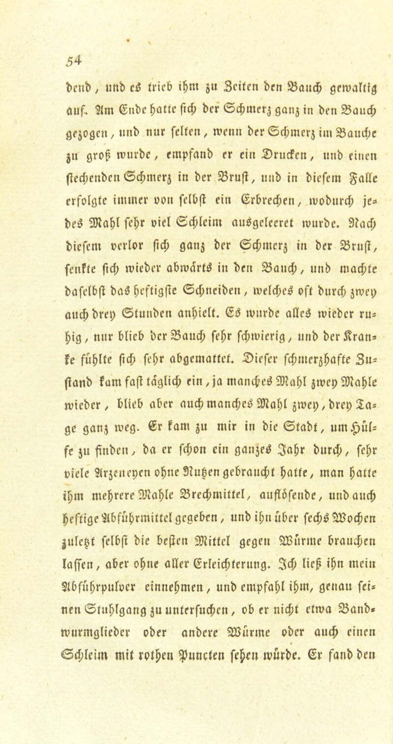 beut), «ttb ei (rieb i^nt ju Seiten ben ^ondb gemarffg eitif, 51m ©nbe batte ftrf; ber ©cbmer^ 90113 in ben Soueb Öf309eu/ unb nur feiten, menn ber©d;mer5 im^amf;c jn grof mürbe, empfonb er ein SrudPen, nnb einen (teebenben ©cbmer3 in ber SBrujI, unb in biefem ^affc erfolgte immer oon felO(l ein Erbrechen, mobureb je» bei? 3Ilobl febf ©cbleim ouögcleeret mürbe. 3?acb biefem oerlor fieb 9an5 ber ©cbmcr3 in ber S8ru(T, fenfte ficb mieber obmdrt^ in ben 23ancb/ unb moebte bafelbfl baö beftigfic ©ebneiben, melcbe^ oft bureb 3mep ouebbrep ©tunben anbielt. mürbe oHe^ mieber ru= big, nur blieb berSoueb febr febmierig, unb berÄron» U führte ficb febf abgemottet. 2>iefer fcbmer3bafte Su^ (lonb fom fa(t tdglicb ein, jo monebe^ 3)Iobl smep a}^ablc mieber, blieb aber auch monebe^ ajlobl 3mep, brep Sa* ge 90113 meg. 6r fam 3U mir in bie ©tobt, um^üls fc 5u finben, ba er febon ein 0an3e^ Sobr bureb, febr oiele 3lr5enepen ohne Slu^en gebrouebt batte, mon batte ibm mehrere 3)lable SSrecbmittel, oujTöfenbe, unb auch heftige5ibfubrmittelgegeben, unb ibuüber fedb^SBoeben jule^t felbji bie bcjlen 2Wittcl gegen 2Burme broueben laffen, aber ohne aller ßrleicbterung. Seb lie^ ihn mein Slbfubrpufücr einnebmen, unb cmpfobl geuou fei* neu ©tublgang 3u unterfueben, ob er nicht etma ^onb* murmglieber ober onbere 9Bürme ober oueb einen ©ebleim mit rotben ^uncten feben mürbe, ßr fanb ben