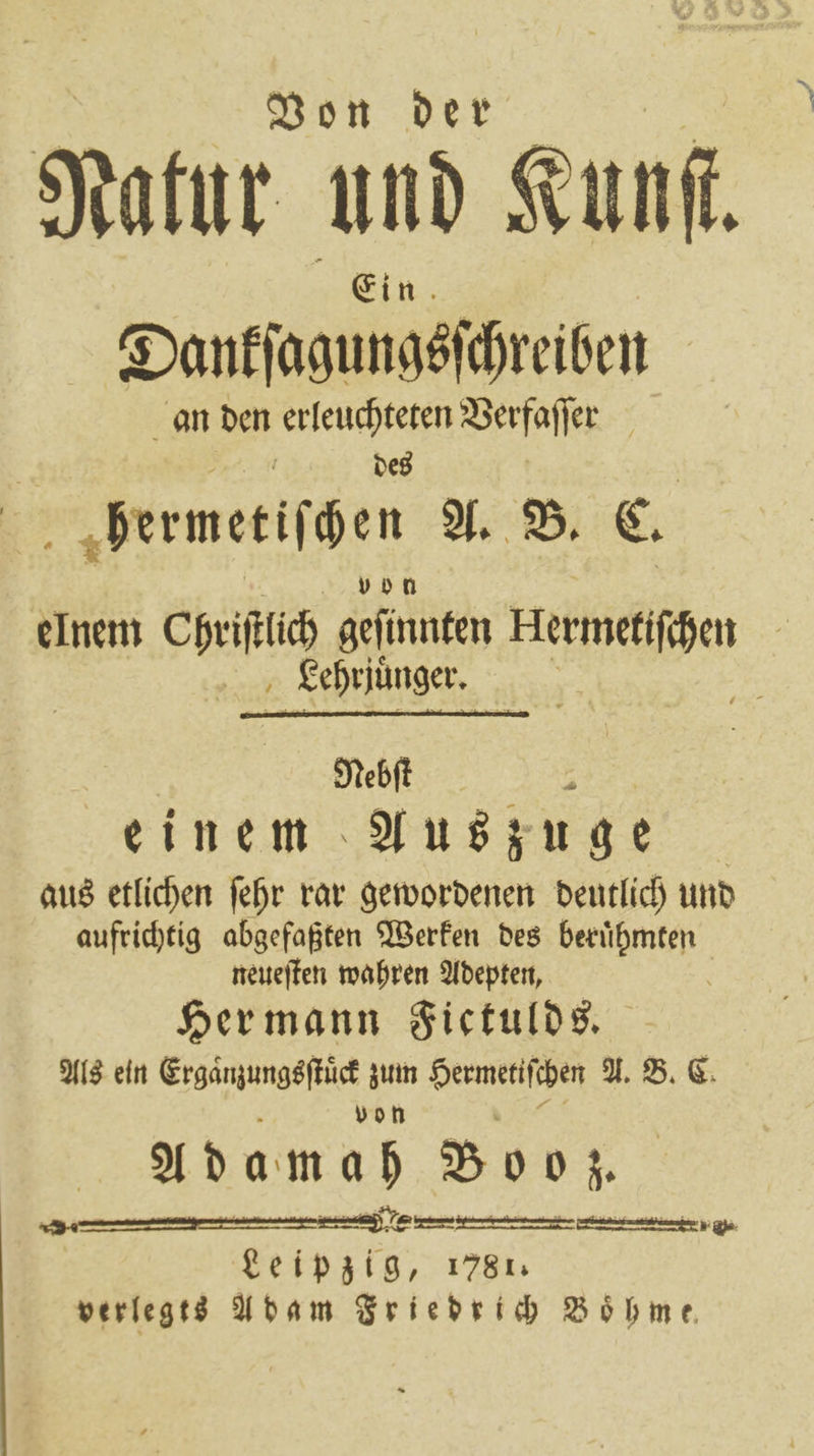 Von der Natur und Kunf. Ein Dankſagungsſchreiben an den erleuchteten Verfaſſer des 7 bermetiſchen A. B. C. vb bo n elnem Chriſtlich geſinnten Hermetiſchen Lehrjuüͤnger. 25 | Nebſt 5 einem Auszuge aus etlichen ſehr rar gewordenen deutlich und aufrichtig abgefaßten Werken des beruͤhmten neueſten wahren Adepten, n Her mann Fictulds. Als ein Ergaͤnzungsſtuͤck zum Hermetiſchen A. B. C. von Adamah Booz. pp I i 7 | Leipzig, 1781. verlegts Adam Friedrich Böhme
