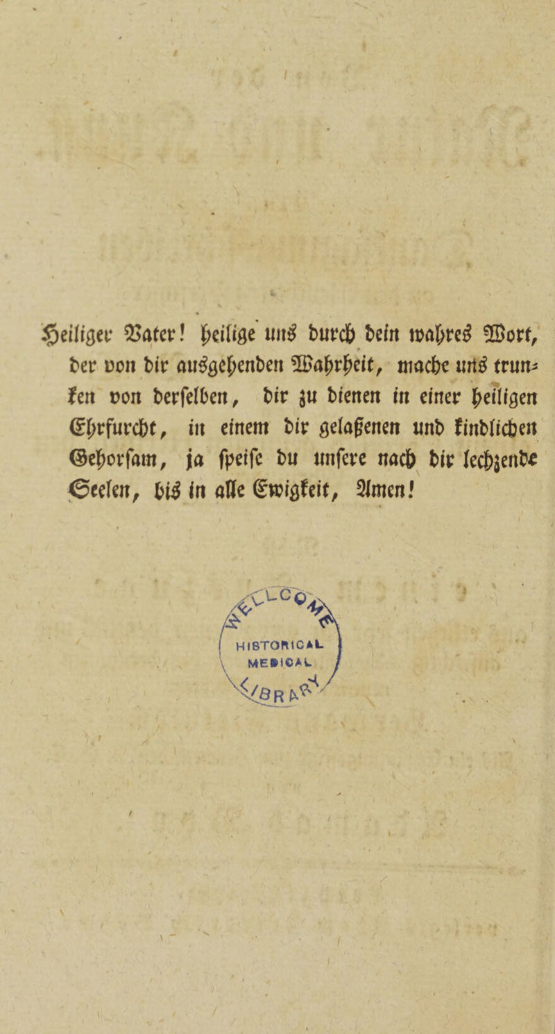 Heiliger Vater! heilige uns durch dein wahres Wort, der von dir ausgehenden Wahrheit, mache uns trun⸗ ken von derſelben, dir zu dienen in einer heiligen Ehrfurcht, in einem dir gelaßenen und kindlichen Gehorſam, ja ſpeiſe du unſere nach dir lechzende Seelen, bis in alle Ewigkeit, Amen! rob, &amp; 44 HISTORICAL \ MEBIOAL SR