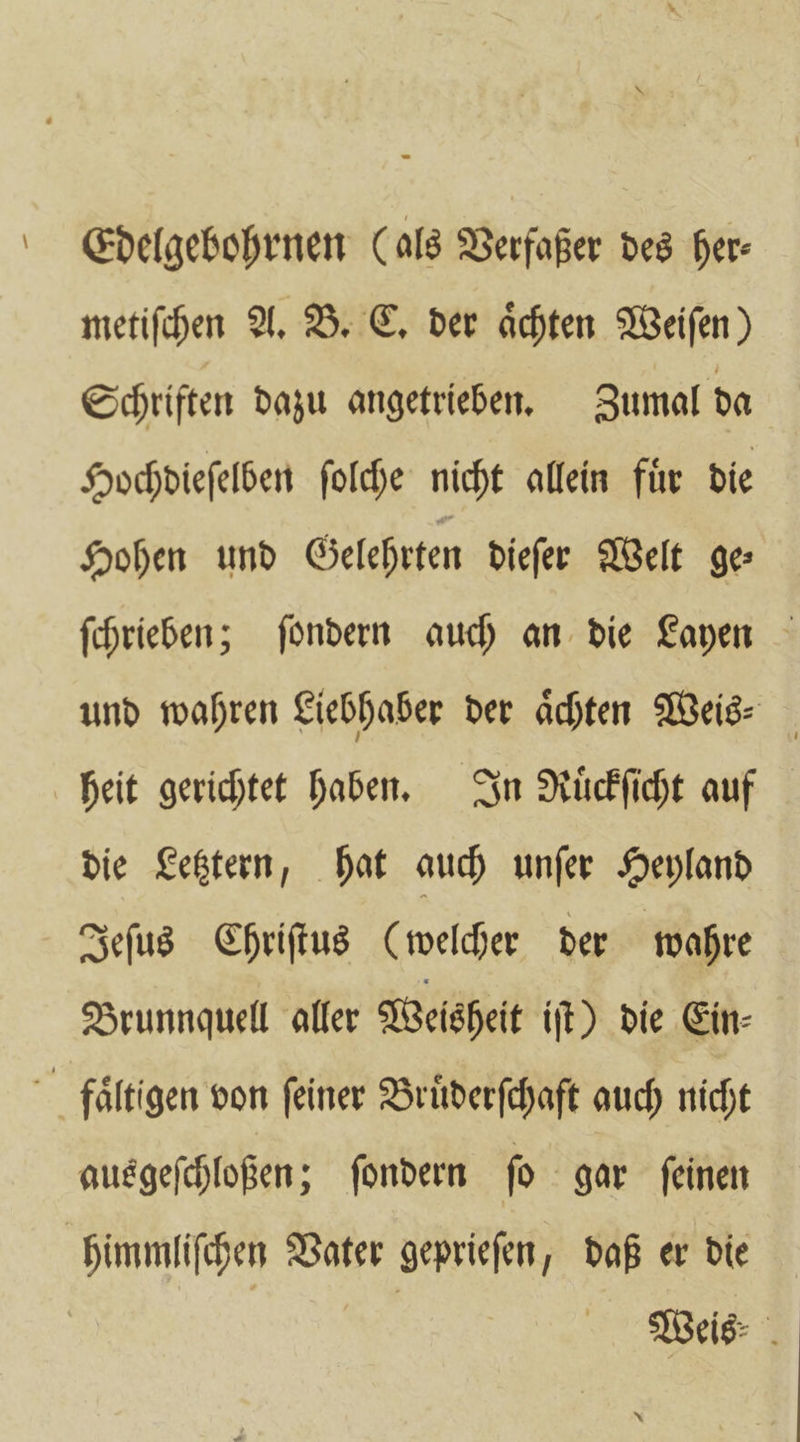 SEdelgebohrnen (als Verfaßer des her- metiſchen A. B. C. der aͤchten Weiſen) Schriften dazu angetrieben. Zumal da Hochdieſelben ſolche nicht allein fuͤr die Hohen und Gelehrten dieſer Welt ge⸗ ſchrieben; ſondern auch an die Layen und wahren Liebhaber der Achten Weis- heit gerichtet haben. In Ruͤckſicht auf die Letztern, hat auch unſer Heyland Jeſus Chriſtus (welcher der wahre Brunnquell aller Weisheit iſt) die Ein⸗ faͤltigen von feiner Bruͤderſchaft auch nicht ausgeſchloßen; ſondern ſo gar ſeinen himmliſchen Vater geprieſen, daß er die | | | Weis⸗