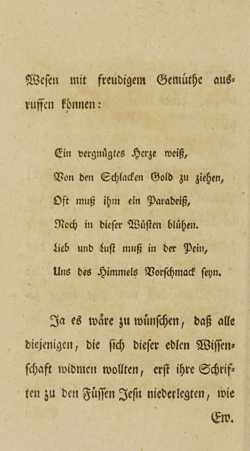 Weſen mit freudigem Gemuͤthe aus— ruffen koͤnnen: Ein vergnuͤgtes Herze weiß, Von den Schlacken Gold zu ziehen, Oft muß ihm ein Paradeiß, Noch in dieſer Wuͤſten bluͤhen. Keb und Luſt muß in der Pein, Uns des Himmels Vorſchmack ſeyn. Ja es waͤre zu wuͤnſchen, daß alle diejenigen, die ſich dieſer edlen Wiſſen⸗ ſchaft widmen wollten, erſt ihre Schrif: ten zu den Fuͤſſen Jeſu niederlegten, wie Ew.