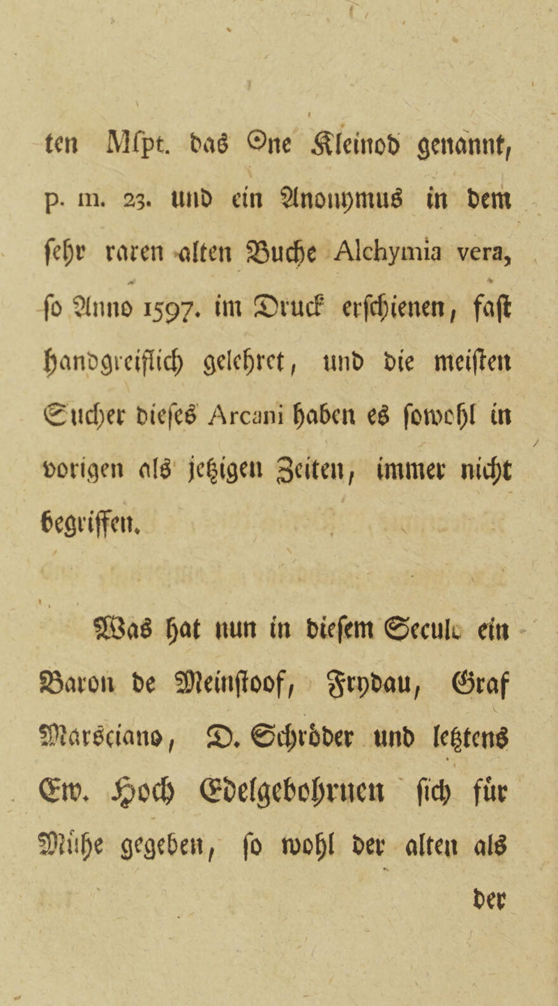 ten Mfpt. das One Kleinod genannt, P. m. 23. und ein Anouymus in dem ſehr raren alten Buche Alchymia vera, ſo Anno 1597. im Druck erſchienen, faſt handgreiflich gelehret, und die meiſten Sucher dieſes Arcani haben es ſowohl in vorigen als jetzigen Zeiten, immer nicht 8 begriffen. Was hat nun in dieſem Secule ein Baron de Meinſtoof, Frydau, Graf Marsciano, D. Schroder und letztens Ew. Hoch Edelgebohrnen ſich fuͤr Muͤhe gegeben, ſo wohl der alten als der