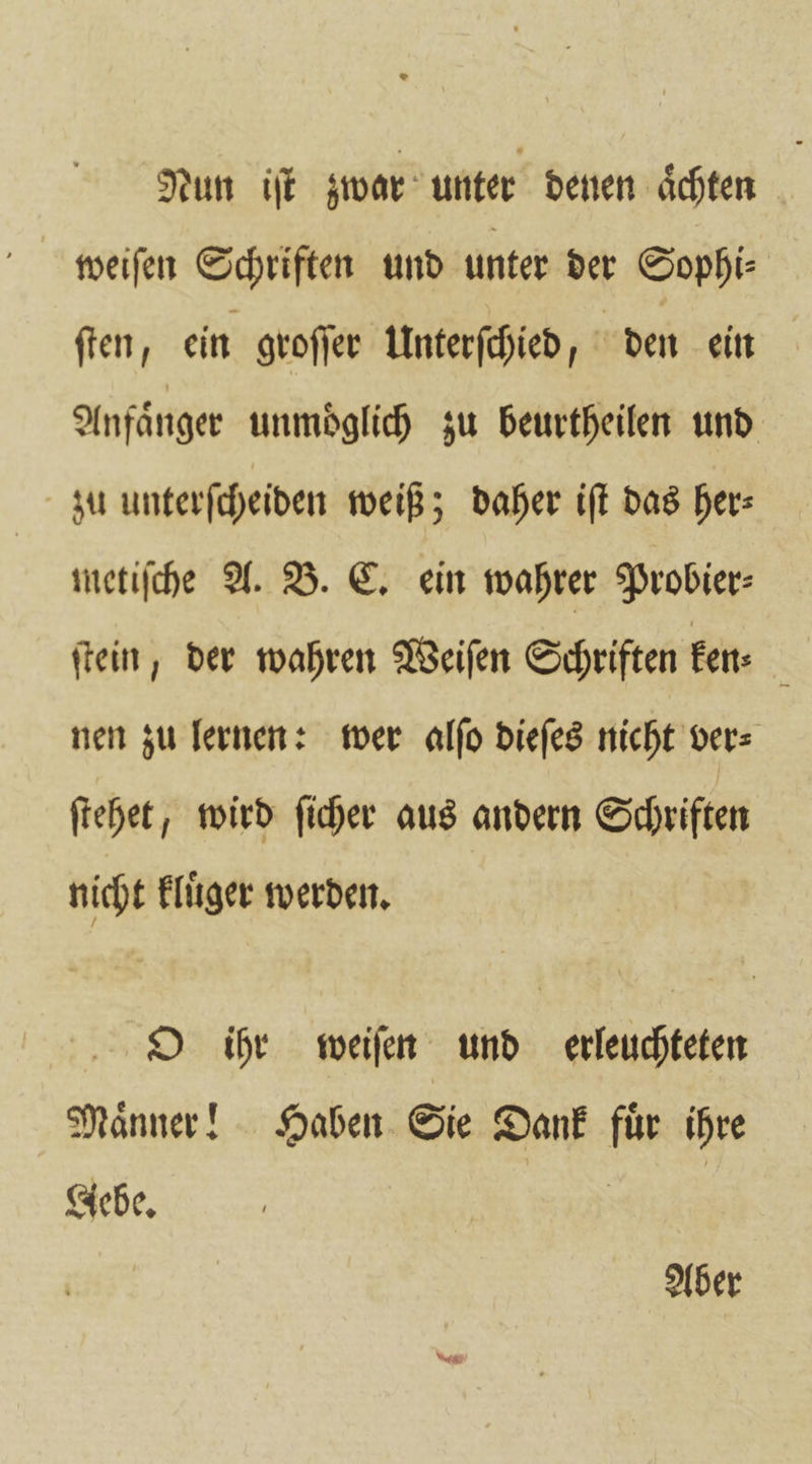 Nun iſt zwar unter denen aͤchten 5 weiſen Schriften und unter der Sophi⸗ ſten, ein groſſer Unterſchied, - den ein Anfänger unmöglich zu beurtheilen und zu unterſcheiden weiß; daher iſt das her⸗ metiſche A. B. C. ein wahrer Probier⸗ ſtein, der wahren Weiſen Schriften ken 5 nen zu lernen: wer alſo dieſes nicht ver⸗ ſtehet, wird ſicher aus andern Schriften nicht kluͤger werden. O ihr weiſen und erleuchteten Maͤnner! Haben Sie Dank fuͤr ihre Gebe. . Aber