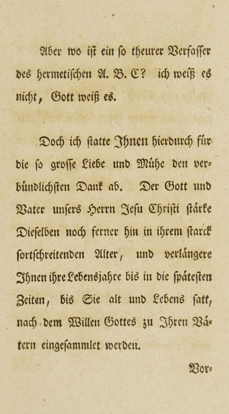 Aber wo iſt ein fo theurer Verfaſſer des hermetiſchen A. B. C? ich weiß es nicht, Gott weiß es. Doch ich ſtatte Ihnen hierdurch für die fd groſſe Liebe und Mühe den ver- buͤndlichſten Dank ab. Der Gott und Vater unſers Herrn Jeſu Chriſti ſtaͤrke Dieſelben noch ferner hin in ihrem ſtarck ſortſchreitenden Alter, und verlaͤngere Ihnen ihre Lebensjahre bis in die ſpaͤteſten Zeiten, bis Sie alt und Lebens ſatt, nach dem Willen Gottes zu Ihren Vaͤß⸗ tern eingeſammlet werden. Vor⸗