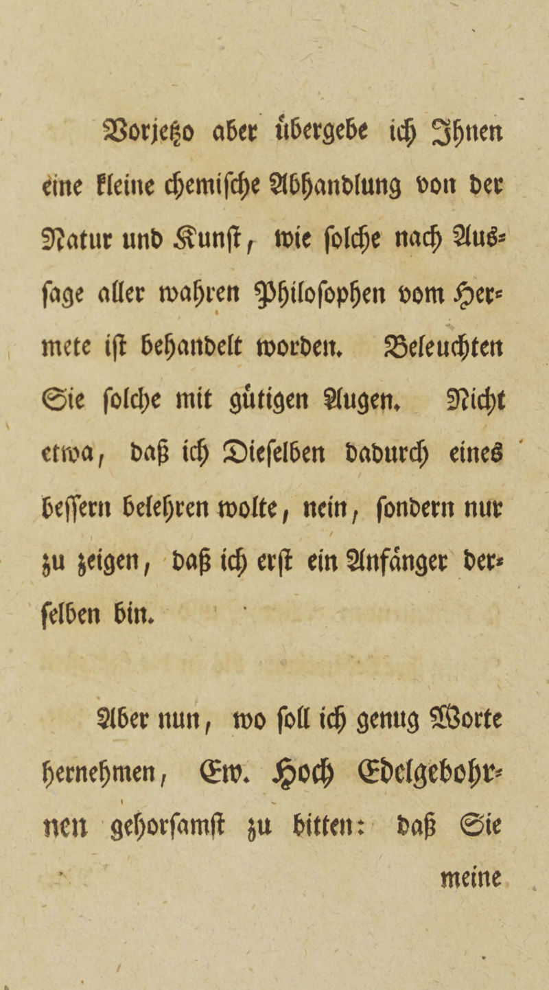 Vorjetzo aber uͤbergebe ich Ihnen eine kleine chemiſche Abhandlung von der Natur und Kunſt, wie ſolche nach Aus⸗ ſage aller wahren Philoſophen vom Her: mete iſt behandelt worden. Beleuchten Sie ſolche mit guͤtigen Augen. Nicht etwa, daß ich Dieſelben dadurch eines beſſern belehren wolte, nein, ſondern nur zu zeigen, daß ich erſt ein Anfaͤnger der⸗ ſelben bin. Aber nun wo ſoll ich genug Worte hernehmen, Ew. Hoch Edelgebohr⸗ nen gehorſamſt zu bitten: daß Sie