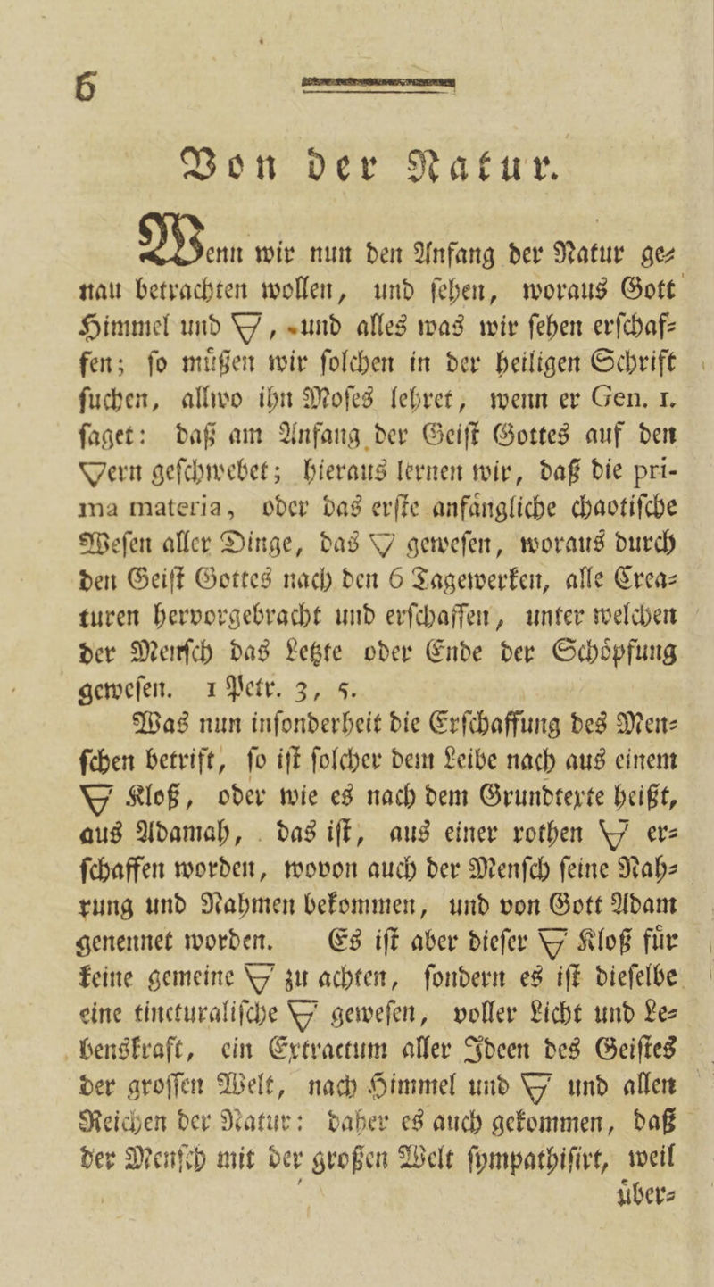 Wenn wir nun den Anfang der Natur gez Himmel und Y, und alles was wir ſehen erſchaf— fen; ſo muͤßen wir ſolchen in der heiligen Schrift ſuchen, allwo ihn Moſes lehret, wenn er Gen. I. ſaget: daß am Anfang der Geiſt Gottes auf den Oern geſchwebet; hieraus lernen wir, daß die pri— ma materia, oder das erſte anfaͤngliche chaotiſche Weſen aller Dinge, das geweſen, woraus durch den Geiſt Gottes nach den 6 Tagewerken, alle Crea— der Menſch das Letzte oder Ende der Schoͤpfung geweſen. 1 Petr. 3, 5 Was nun inſonderheit die Erſchaffung des Men ſchen betrift, ſo iſt ſolcher dem Leibe nach aus einem Kloß, oder wie es nach dem Grundtexte heißt, aus Adamah, das iſt, aus einer rothen Y ers ſchaffen worden, wovon auch der Menſch ſeine Nah— rung und Nahmen bekommen, und von Gott Adam genennet worden. Es iſt aber dieſer Y Kloß für eine tincturaliſche Y geweſen, voller Licht und Le— benskraft, ein Extractum aller Ideen des Geiſtes der Menſch mit der großen Welt ſympathiſirt, weil uͤber⸗
