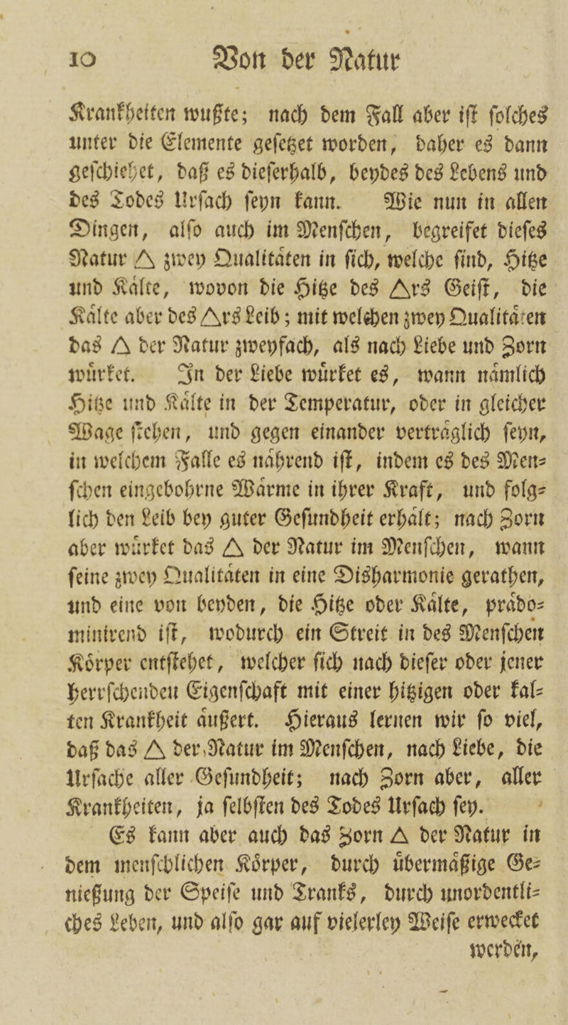 Krankhetten wußte; nach dem Fall aber iſt ſolches unter die Elemente geſetzet worden, daher es dann geſchiehet, daß es dieſerhalb, beydes des Lebens und des Todes Urſach ſeyn kann. Wie nun in allen Dingen, alſo auch im Menſchen, begreifet dieſes Natur zwey Qualitaͤten in ſich, welche find, Hitze und Kalte, wovon die Hitze des Ars Geiſt, die Kälte aber des Ars Leib; mit welchen zwey Qualitaͤten das der Natur zweyfach, als nach Liebe und Zorn wuͤrket. In der Liebe wuͤrket es, wann naͤmlich Hitze und Kaͤlte in der Temperatur, oder in gleicher Wage ſtehen, und gegen einander vertraͤglich ſeyn, in welchem Falle es naͤhrend iſt, indem es des Men⸗ ſchen eingebohrne Warme in ihrer Kraft, und folge lich den Leib bey guter Geſundheit erhalt; nach Zorn aber wuͤrket das A der Natur im Menſchen, wann ſeine zwey Qualitaͤten in eine Disharmonie gerathen, und eine von beyden, die Hitze oder Kaͤlte, praͤdo⸗ minirend iſt, wodurch ein Streit in des Menſchen Koͤrper entſtehet, welcher ſich nach dieſer oder jener herrſchenden Eigenſchaft mit einer hitzigen oder kal— ten Krankheit aͤußert. Hieraus lernen wir ſo viel, daß das A der Natur im Menſchen, nach Liebe, die Urſache aller Geſundheit; nach Zorn aber, aller Krankheiten, ja ſelbſten des Todes Urſach ſey. f Es kann aber auch das Zorn der Natur in dem menſchlichen Körper, durch uͤbermaͤßige Ge: nießung der Speiſe und Tranks, durch unordentli⸗ ches Leben, und alſo gar auf vielerley Weiſe erwecket werden,