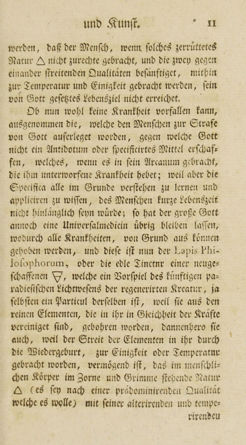 werden, daß der Menſch, wenn ſolches zerruͤttetes Natur A nicht zurechte gebracht, und die zwey gegen einander ſtreitenden Qualitaͤten beſanftiget, mithin zur Temperatur und Einigkeit gebracht werden, ſein von Gott geſetztes Lebensziel nicht erreichet. Ob nun wohl keine Krankheit vorfallen kann, ausgenommen die, welche den Menſchen zur Strafe von Gott auferleget worden, gegen welche Gott nicht ein Antidotum oder ſpeciſicirtes Mittel erſchaf⸗ fen, welches, wenn es in ſein Arcanum gebracht, die ihm unterworfene Krankheit hebet; weil aber die Specifica alle im Grunde verſtehen zu lernen und appliciren zu wiſſen, des Menſchen kurze Lebenszeit nicht hinlaͤnglich ſeyn wuͤrde; ſo hat der große Gott annoch eine Univerſalmedicin übrig bleiben laſſen, wodurch alle Krankheiten, von Grund aus koͤnnen gehoben werden, und dieſe iſt nun der Lapis Phi- loſophorum, oder die edle Tinetnr einer neuge— ſchaffenen O, welche ein Vorſpiel des kuͤuftigen pa— radieſiſchen Lichtweſens der regenerirten Kreatur, ja ſelbſten ein Particul derſelben iſt, weil ſie aus den reinen Elementen, die in ihr in Gleichheit der Kraͤfte vereiniget find, gebohren worden, dannenhero fie auch, weil der Streit der Elementen in ihr durch die Wiedergeburt, zur Einigkeit oder Temperatur gebracht worden, vermoͤgend iſt, das im menſchli— chen Körper im Zorne und Grimme ſtehende Natur (es ſey nach einer praͤdominirenden Qualitat welche es wolle) mit ſeiner alterirenden und tempe⸗ rirendeu