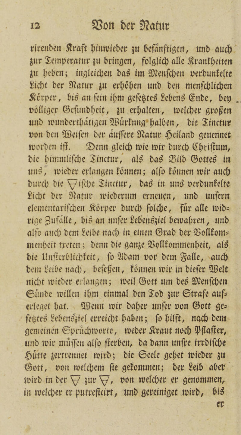 rirenden Kraft hinwieder zu beſaͤnftigen, und auch zur Temperatur zu bringen, folglich alle Krankheiten zu heben; ingleichen das im Menſchen verdunkelte Licht der Natur zu erhoͤhen und den menſchlichen Körper, bis an fein ihm geſetztes Lebens Ende, bey voͤlliger Geſundheit, zu erhalten, welcher großen und wunderthaͤtigen Wuͤrknng halben, die Tinctur von den Weiſen der aͤuſſere Natur Heiland geuennet worden iſt. Denn gleich wie wir durch Chriſtum, die himmliſche Tinctur, als das Bild Gottes in uns, wieder erlangen koͤnnen; alſo koͤnnen wir auch durch die Wiſche Tinctur, das in uns verdunkelte Licht der Natur wiederum erneuen, und unſern elementariſchen Koͤrper durch ſolche, fuͤr alle wid— rige Zufalle, bis an nnſer Lebensziel bewahren, und alſo auch dem Leibe nach in einen Grad der Vollkom— menheit treten; denn die ganze Vollkommenheit, als die Unſterblichkeit, ſo Adam vor dem Falle, auch dem Leibe nach, beſeßen, koͤnnen wir in dieſer Welt nicht wieder erlangen; weil Gott um des Menſchen Suͤnde willen ihm einmal den Tod zur Strafe auf erleget hat. Wenn wir daher unſer von Gott gez ſetztes Lebensztel erreicht haben; ſo hilft, nach dem gemeinen Spruͤchworte, weder Kraut noch Pflaſter, und wir muͤſſen alfo ſterben, da dann unfre irrdiſche Huͤtte zertrennet wird; die Seele gehet wieder zu Gott, von welchem ſie gekommen; der Leib aber wird in der Y zur Y, von welcher er genommen, in welcher er putreficirt, und gereiniget wird, bis er