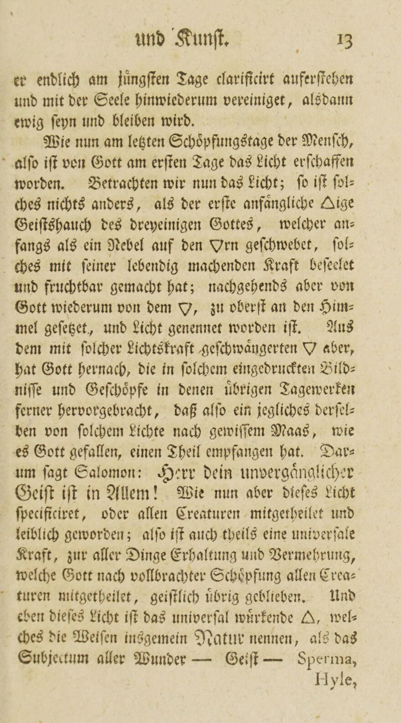 er endlich am juͤngſten Tage clarificirt auferſtehen und mit der Seele hinwiederum vereiniget, als dann ewig ſeyn und bleiben wird. Wie nun am letzten Schoͤpfungstage der Menſch, alſo iſt von Gott am erſten Tage das Licht erſchaffen worden. Betrachten wir nun das Licht; fo iſt ſol-⸗ ches nichts anders, als der erſte anfaͤngliche Aige Geiſtshauch des dreyeinigen Gottes, welcher an— fangs als ein Nebel auf den Vrn geſchwebet, ſol⸗ ches mit feiner lebendig machenden Kraft beſeelet und fruchtbar gemacht hat; nachgehends aber von Gott wiederum von dem Y, zu oberſt an den Him— mel geſetzet, und Licht genennet worden iſt. Aus dem mit ſolcher Lichtskraft geſchwaͤngerten U «aber, hat Gott hernach, die in ſolchem eingedruckten Bild— niſſe und Geſchoͤpfe in denen uͤbrigen Tagewerken ferner hervorgebracht, daß alſo ein jegliches derſel— ben von ſolchem Lichte nach gewiſſem Maas, wie es Gott gefallen, einen Theil empfangen hat. Date um ſagt Salomon: Herr dein unvergaͤnglicher Geiſt iſt in Allem! Wie nun aber dieſes Licht ſpecificiret, oder allen Creaturen mitgetheilet und leiblich geworden; alſo iſt auch theils eine univerſale Kraft, zur aller Dinge Erhaltung und Vermehrung, welche Gott nach vollbrachter Schoͤpfung allen Crea— turen mitgetheilet, geiſtlich uͤbrig geblieben. Und eben dieſes Licht iſt das univerſal wuͤrkende A, wel⸗ ches die Weiſen insgemein Natur nennen, als das Subjectum aller Wunder — Geiſt — Sperma, Hyle,