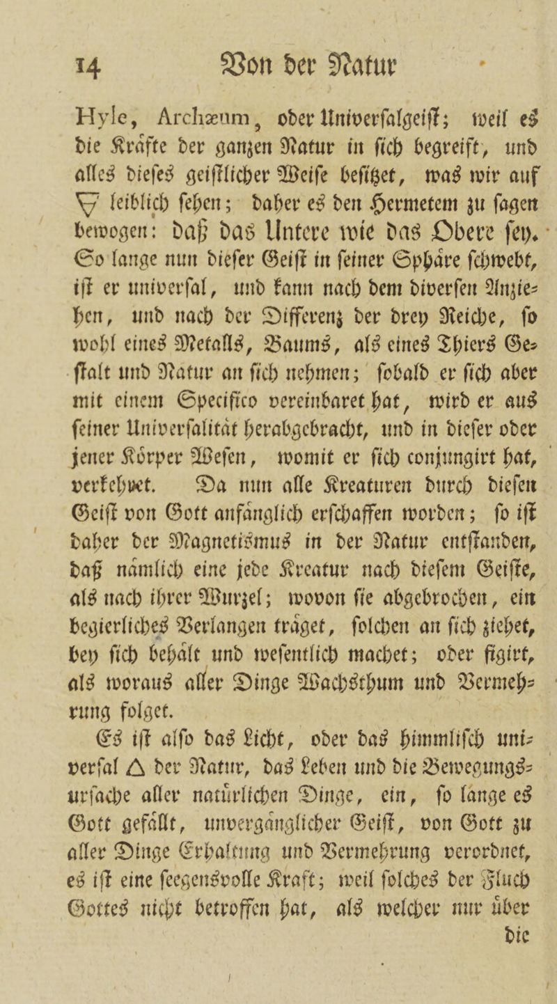 Hyle, Archæum, oder Univerſalgeiſt; weil es die Kraͤfte der ganzen Natur in ſich begreift, und alles dieſes geiſtlicher Weiſe beſitzet, was wir auf leiblich ſehen; daher es den Hermetem zu fagen bewogen: daß das Untere wie das Obere ſey. So lange nun dieſer Geiſt in ſeiner Sphaͤre ſchwebt, iſt er univerſal, und kann nach dem diverſen Anzie— hen, und nach der Differenz der drey Reiche, ſo wohl eines Metalls, Baums, als eines Thiers Ge ſtalt und Natur an ſich nehmen; ſobald er ſich aber mit einem Specifico vereinbaret hat, wird er aus ſeiner Univerſalitaͤt herabgebracht, und in dieſer oder jener Koͤrper Weſen, womit er ſich conjungirt hat, verkehret. Da nun alle Kreaturen durch dieſen Geiſt von Gott anfaͤnglich erſchaffen worden; ſo iſt daher der Magnetismus in der Natur entſtanden, daß namlich eine jede Kreatur nach dieſem Geiſte, als nach ihrer Wurzel; wovon ſie abgebrochen, ein begierliches Verlangen traͤget, ſolchen an ſich ziehet, bey ſich behalt und weſentlich machet; oder figirt, als woraus aller Dinge Wachsthum und Vermeh-⸗ rung folget. Es iſt alſo das Licht, oder das himmliſch uni⸗ verfal A der Natur, das Leben und die Bewegungs- urſache aller natürlichen Dinge, ein, fo lange es Gott gefaͤllt, unvergaͤnglicher Geiſt, von Gott zu aller Dinge Erhaltung und Vermehrung verordnet, es iſt eine ſeegensvolle Kraft; weil ſolches der Fluch Gottes nicht betroffen hat, als welcher nur uͤber die