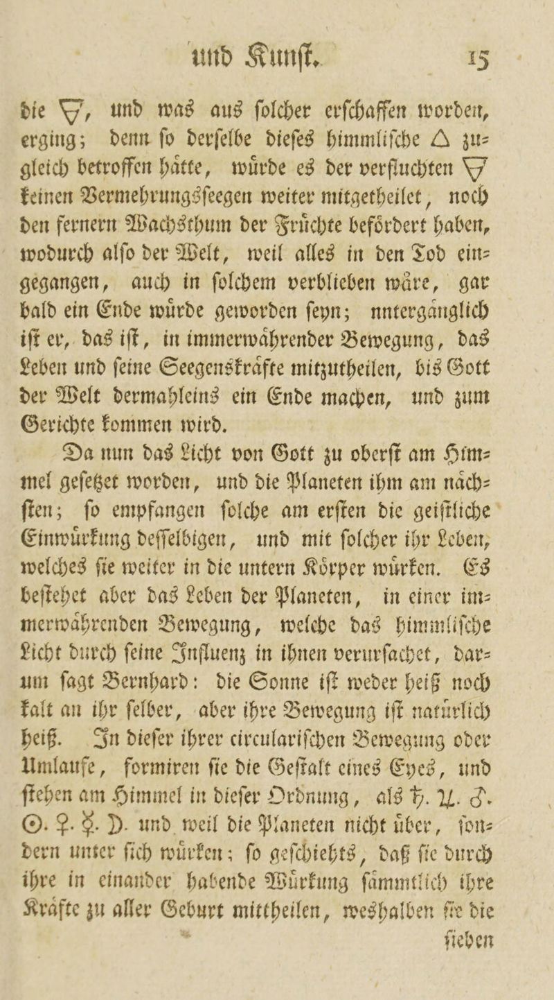 die O', und was aus ſolcher erſchaffen worden, erging; denn fo derſelbe dieſes himmliſche A zu— gleich betroffen hätte, würde es der verfluchten Y keinen Vermehrungsſeegen weiter mitgetheilet, noch den fernern Wachsthum der Fruͤchte befoͤrdert haben, wodurch alſo der Welt, weil alles in den Tod ein— gegangen, auch in ſolchem verblieben wäre, gar bald ein Ende wuͤrde geworden ſeyn; nnterganglich iſt er, das iſt, in immerwaͤhrender Bewegung, das Leben und ſeine Seegenskraͤfte mitzutheilen, bis Gott der Welt dermahleins ein Ende machen, und zum Gerichte kommen wird. Da nun das Licht von Gott zu oberſt am Him⸗ mel geſetzet worden, und die Planeten ihm am naͤch⸗ ſten; ſo empfangen ſolche am erſten die geiſtliche Einwuͤrkung deſſelbigen, und mit ſolcher ihr Leben, welches ſie weiter in die untern Koͤrper wuͤrken. Es beſtehet aber das Leben der Planeten, in einer im⸗ merwaͤhrenden Bewegung, welehe das himmliſche Licht durch feine Influenz in ihnen verurſachet, dar— um ſagt Bernhard: die Sonne iſt weder heiß noch kalt an ihr ſelber, aber ihre Bewegung iſt natürlich heiß. In dieſer ihrer circulariſchen Bewegung oder Umlaufe, formiren ſie die Geſtalt eines Eyes, und ſtehen am Himmel in dieſer Ordnung, als 5. . C. O. P. F. D. und weil die Planeten nicht über, ſon— dern unter ſich wuͤrken; ſo geſchiehts, daß ſie durch ihre in einander habende Wuͤrkung ſaͤmmtlich ihre Krafte zu aller Geburt mittheilen, weshalben fie die ’ ſieben