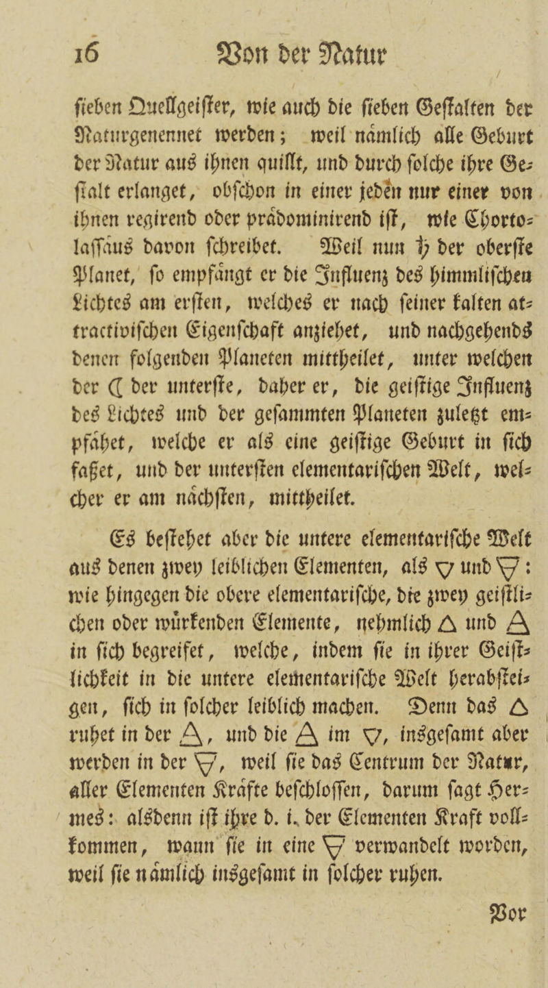 ſieben Quellgeiſter, wie auch die ſieben Geſtalten der Naturgenennet werden; weil naͤmlich alle Geburt der Natur aus ihnen quillt, und durch ſolche ihre Ge⸗ laſſaus davon ſchreibet. Weil nun 5 der oberſte Planet, fo empfaͤngt er die Influenz des himmliſchen Lichtes am erſten, welches er nach ſeiner kalten at— tractiviſchen Eigenſchaft anziehet, und nachgehends denen folgenden Planeten mittheilet, unter welchen der ( der unterſte, daher er, die geiſtige Influenz des Lichtes und der geſammten Planeten zuletzt em— pfahet, welche er als eine geiſtige Geburt in ſich faßet, und der unterſten elementariſchen Welt, wel⸗ cher er am naͤchſten, mittheilet. Es beſtehet aber die untere elementariſche Welt aus denen zwey leiblichen Elementen, als Y und Y: wie hingegen die obere elementariſche, die zwey geiſtli⸗ chen oder wuͤrkenden Elemente, nehmlich A und A in ſich begreifet, welche, indem ſie in ihrer Geiſt— lichkeit in die untere elementariſche Welt herabſtei— ruhet in der N, und die A im J, insgeſamt aber werden in der Y, weil fie das Centrum der Natur, aller Elementen Kraͤfte beſchloſſen, darum ſagt Her— mes: alsdenn iſt ihre d. i. der Elementen Kraft voll⸗ kommen, wann fie in eine Y verwandelt worden, weil fie namlich insgeſamt in ſolcher ruhen.