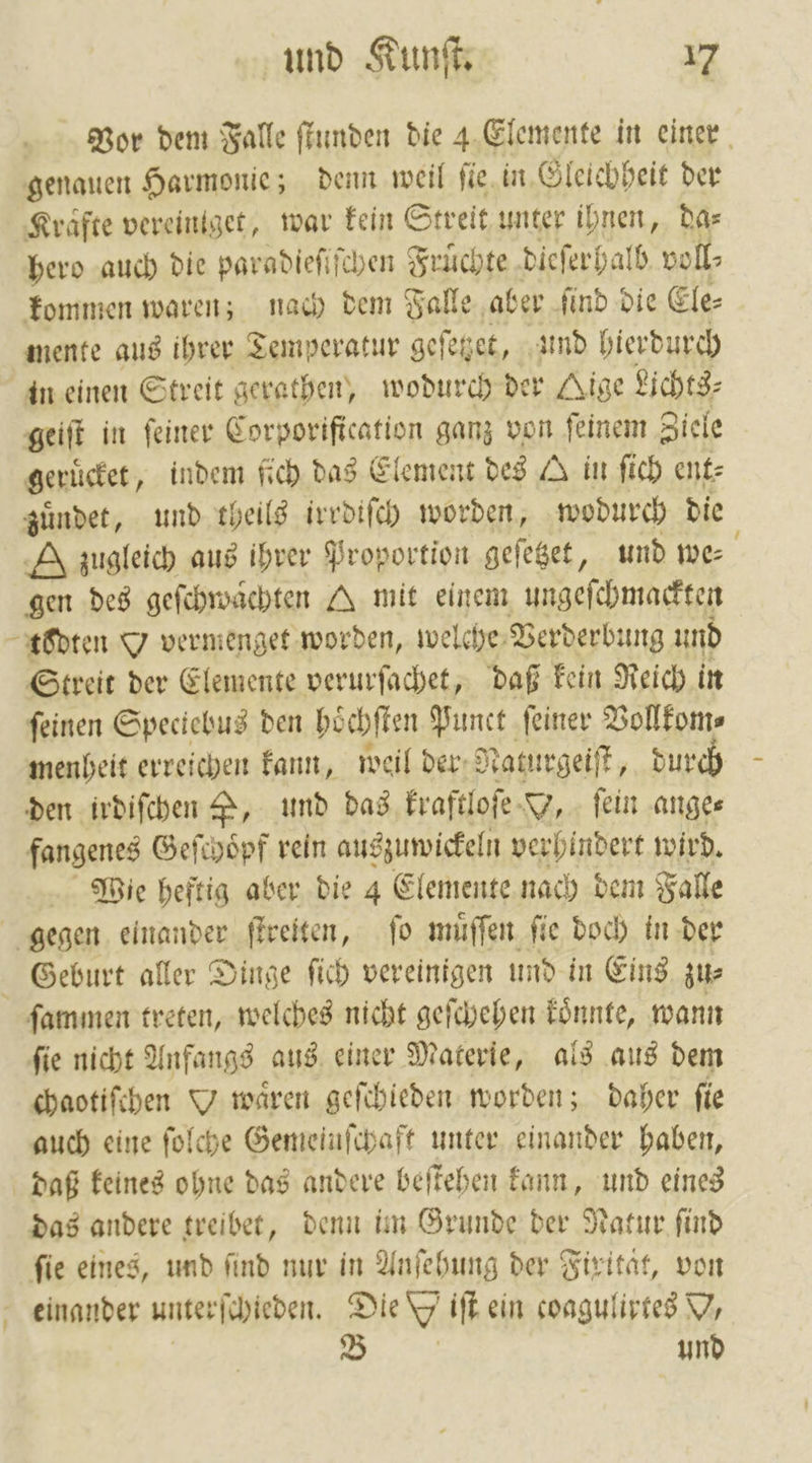 Vor dem Falle ſtunden die 4 Elemente in einer genauen Harmonie; denn weil ſie in Gleichheit der Krafte vereiniget, war kein Streit unter ihnen, Das hero auch die paradieſiſchen Fruͤchte dieſerhalb voll⸗ kommen waren; nach dem Falle aber ſind die Ele⸗ mente aus ihrer Temperatur geſetzet, und hierdurch in einen Streit gerathen, wodurch der Kige Lichts⸗ geiſt in feiner Corporification ganz von ſeinem Ziele geruͤcket, indem fich das Element des A in ſich ent⸗ zuͤndet, und theils irrdiſch worden, wodurch die A zugleich aus ihrer Proportion geſetzet, und we⸗ gen des geſchwaͤchten A mit einem ungeſchmackten todten O vermenget worden, welche Verderbung und Streit der Elemente verurſachet, daß kein Reich in ſeinen Spectebus den hoͤchſten Punct ſeiner Vollkom⸗ menheit erreichen kann, weil der;? Naturgeiſt, durch den irdiſchen P, und das kraftloſe Y, ſein ange⸗ fangenes Geſchoͤpf rein auszuwickeln verhindert wird. Wie heftig aber die 4 Elemente nach dem Falle gegen einander ſtreiten, ſo muͤſſen ſie doch in der Geburt aller Dinge ſich vereinigen und in Eins zu⸗ ſammen treten, welches nicht geſchehen könnte, wann ſie nicht Anfangs aus einer Materie, als aus dem chaotiſchen O wären geſchieden worden; daher fie auch eine ſolche Gemeinſchaft unter einander haben, daß keines ohne das andere beſtehen kann, und eines das andere treibet, denn im Grunde der Natur ſind fie eines, und find nur in Anſehung der Firität, von und